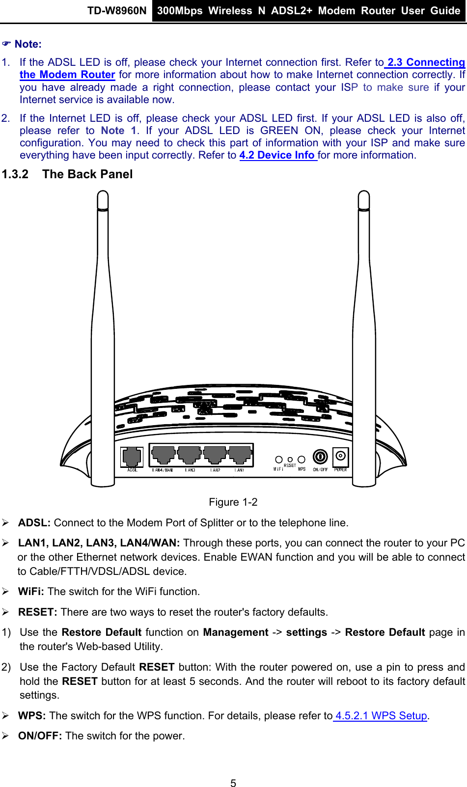 TD-W8960N  300Mbps Wireless N ADSL2+ Modem Router User Guide   Note: 1.  If the ADSL LED is off, please check your Internet connection first. Refer to 2.3 Connecting the Modem Router for more information about how to make Internet connection correctly. If you have already made a right connection, please contact your ISP to make sure if your Internet service is available now. 2.  If the Internet LED is off, please check your ADSL LED first. If your ADSL LED is also off, please refer to Note 1. If your ADSL LED is GREEN ON, please check your Internet configuration. You may need to check this part of information with your ISP and make sure everything have been input correctly. Refer to 4.2 Device Info for more information. 1.3.2  The Back Panel   Figure 1-2  ADSL: Connect to the Modem Port of Splitter or to the telephone line.  LAN1, LAN2, LAN3, LAN4/WAN: Through these ports, you can connect the router to your PC or the other Ethernet network devices. Enable EWAN function and you will be able to connect to Cable/FTTH/VDSL/ADSL device.  WiFi: The switch for the WiFi function.  RESET: There are two ways to reset the router&apos;s factory defaults. 1) Use the Restore Default function on Management -&gt; settings -&gt; Restore Default page in the router&apos;s Web-based Utility. 2)  Use the Factory Default RESET button: With the router powered on, use a pin to press and hold the RESET button for at least 5 seconds. And the router will reboot to its factory default settings.  WPS: The switch for the WPS function. For details, please refer to 4.5.2.1 WPS Setup.  ON/OFF: The switch for the power. 5 