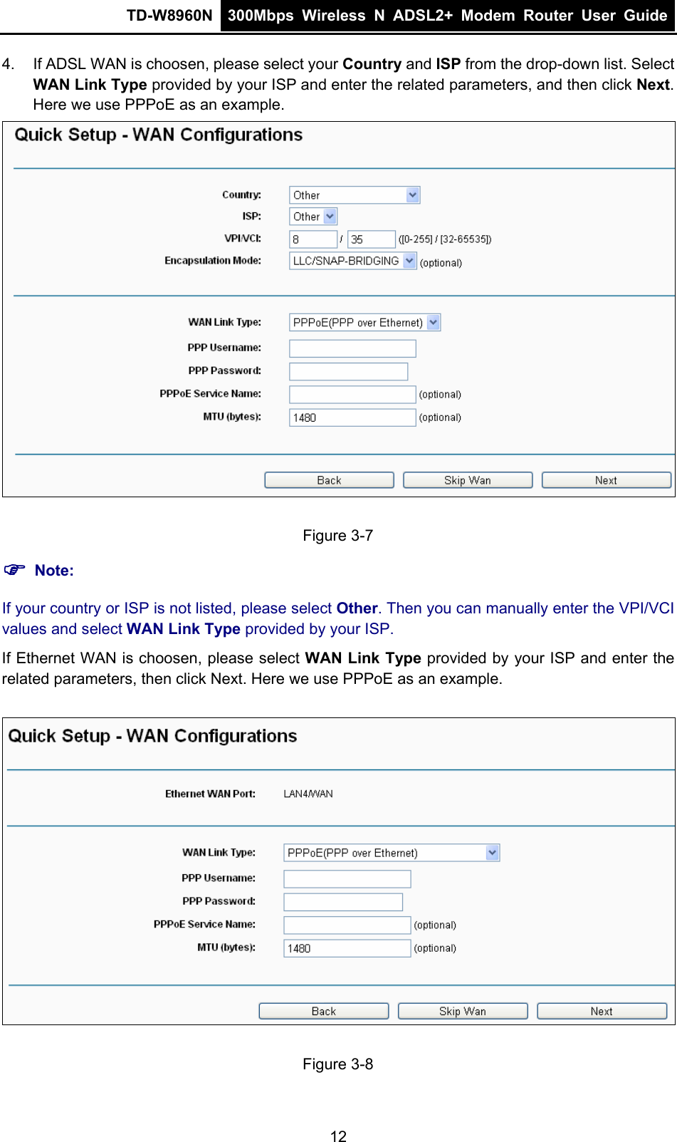 TD-W8960N  300Mbps Wireless N ADSL2+ Modem Router User Guide  4.  If ADSL WAN is choosen, please select your Country and ISP from the drop-down list. Select WAN Link Type provided by your ISP and enter the related parameters, and then click Next. Here we use PPPoE as an example.  Figure 3-7  Note: If your country or ISP is not listed, please select Other. Then you can manually enter the VPI/VCI values and select WAN Link Type provided by your ISP. If Ethernet WAN is choosen, please select WAN Link Type provided by your ISP and enter the related parameters, then click Next. Here we use PPPoE as an example.  Figure 3-8 12 