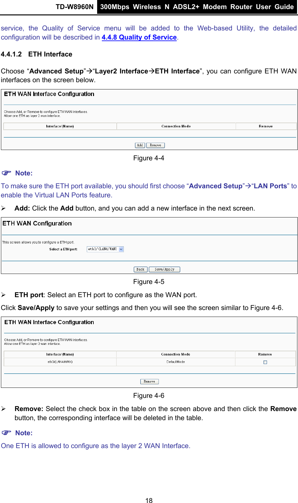 TD-W8960N  300Mbps Wireless N ADSL2+ Modem Router User Guide  service, the Quality of Service menu will be added to the Web-based Utility, the detailed configuration will be described in 4.4.8 Quality of Service. 4.4.1.2  ETH Interface Choose “Advanced Setup”“Layer2 InterfaceETH Interface”, you can configure ETH WAN interfaces on the screen below.  Figure 4-4  Note: To make sure the ETH port available, you should first choose “Advanced Setup”“LAN Ports” to enable the Virtual LAN Ports feature.  Add: Click the Add button, and you can add a new interface in the next screen.  Figure 4-5  ETH port: Select an ETH port to configure as the WAN port. Click Save/Apply to save your settings and then you will see the screen similar to Figure 4-6.  Figure 4-6  Remove: Select the check box in the table on the screen above and then click the Remove button, the corresponding interface will be deleted in the table.  Note: One ETH is allowed to configure as the layer 2 WAN Interface.     18 