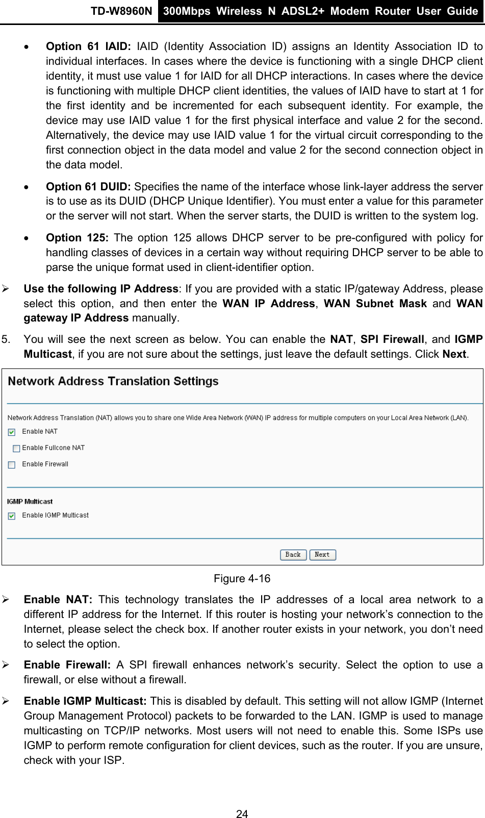 TD-W8960N  300Mbps Wireless N ADSL2+ Modem Router User Guide   Option 61 IAID: IAID (Identity Association ID) assigns an Identity Association ID to individual interfaces. In cases where the device is functioning with a single DHCP client identity, it must use value 1 for IAID for all DHCP interactions. In cases where the device is functioning with multiple DHCP client identities, the values of IAID have to start at 1 for the first identity and be incremented for each subsequent identity. For example, the device may use IAID value 1 for the first physical interface and value 2 for the second. Alternatively, the device may use IAID value 1 for the virtual circuit corresponding to the first connection object in the data model and value 2 for the second connection object in the data model.  Option 61 DUID: Specifies the name of the interface whose link-layer address the server is to use as its DUID (DHCP Unique Identifier). You must enter a value for this parameter or the server will not start. When the server starts, the DUID is written to the system log.  Option 125: The option 125 allows DHCP server to be pre-configured with policy for handling classes of devices in a certain way without requiring DHCP server to be able to parse the unique format used in client-identifier option.    Use the following IP Address: If you are provided with a static IP/gateway Address, please select this option, and then enter the WAN IP Address,  WAN Subnet Mask and WAN gateway IP Address manually. 5.  You will see the next screen as below. You can enable the NAT,  SPI Firewall, and IGMP Multicast, if you are not sure about the settings, just leave the default settings. Click Next.  Figure 4-16  Enable NAT: This technology translates the IP addresses of a local area network to a different IP address for the Internet. If this router is hosting your network’s connection to the Internet, please select the check box. If another router exists in your network, you don’t need to select the option.  Enable Firewall: A SPI firewall enhances network’s security. Select the option to use a firewall, or else without a firewall.  Enable IGMP Multicast: This is disabled by default. This setting will not allow IGMP (Internet Group Management Protocol) packets to be forwarded to the LAN. IGMP is used to manage multicasting on TCP/IP networks. Most users will not need to enable this. Some ISPs use IGMP to perform remote configuration for client devices, such as the router. If you are unsure, check with your ISP. 24 