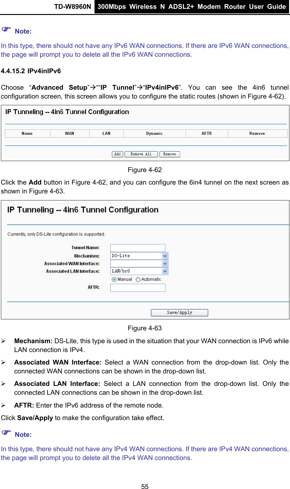 TD-W8960N  300Mbps Wireless N ADSL2+ Modem Router User Guide   Note: In this type, there should not have any IPv6 WAN connections. If there are IPv6 WAN connections, the page will prompt you to delete all the IPv6 WAN connections. 4.4.15.2 IPv4inIPv6 Choose “Advanced Setup”““IP Tunnel”“IPv4inIPv6”. You can see the 4in6 tunnel configuration screen, this screen allows you to configure the static routes (shown in Figure 4-62).  Figure 4-62 Click the Add button in Figure 4-62, and you can configure the 6in4 tunnel on the next screen as shown in Figure 4-63.  Figure 4-63  Mechanism: DS-Lite, this type is used in the situation that your WAN connection is IPv6 while           LAN connection is IPv4.  Associated WAN Interface: Select a WAN connection from the drop-down list. Only the connected WAN connections can be shown in the drop-down list.  Associated LAN Interface: Select a LAN connection from the drop-down list. Only the connected LAN connections can be shown in the drop-down list.  AFTR: Enter the IPv6 address of the remote node. Click Save/Apply to make the configuration take effect.  Note: In this type, there should not have any IPv4 WAN connections. If there are IPv4 WAN connections, the page will prompt you to delete all the IPv4 WAN connections. 55 