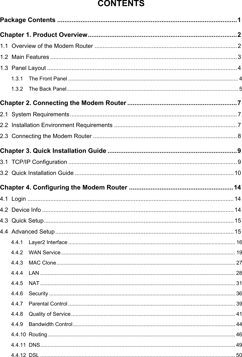  CONTENTS Package Contents ....................................................................................................1 Chapter 1. Product Overview...................................................................................2 1.1 Overview of the Modem Router ....................................................................................... 2 1.2 Main Features .................................................................................................................. 3 1.3 Panel Layout .................................................................................................................... 4 1.3.1 The Front Panel ................................................................................................................... 4 1.3.2 The Back Panel.................................................................................................................... 5 Chapter 2. Connecting the Modem Router .............................................................7 2.1 System Requirements...................................................................................................... 7 2.2 Installation Environment Requirements ........................................................................... 7 2.3 Connecting the Modem Router ........................................................................................ 8 Chapter 3. Quick Installation Guide ........................................................................9 3.1 TCP/IP Configuration ....................................................................................................... 9 3.2 Quick Installation Guide ................................................................................................. 10 Chapter 4. Configuring the Modem Router ..........................................................14 4.1 Login .............................................................................................................................. 14 4.2 Device Info ..................................................................................................................... 14 4.3 Quick Setup.................................................................................................................... 15 4.4 Advanced Setup............................................................................................................. 15 4.4.1 Layer2 Interface ................................................................................................................. 16 4.4.2 WAN Service...................................................................................................................... 19 4.4.3 MAC Clone......................................................................................................................... 27 4.4.4 LAN .................................................................................................................................... 28 4.4.5 NAT .................................................................................................................................... 31 4.4.6 Security .............................................................................................................................. 36 4.4.7 Parental Control ................................................................................................................. 39 4.4.8 Quality of Service............................................................................................................... 41 4.4.9 Bandwidth Control.............................................................................................................. 44 4.4.10 Routing............................................................................................................................... 46 4.4.11 DNS.................................................................................................................................... 49 4.4.12 DSL .................................................................................................................................... 50  