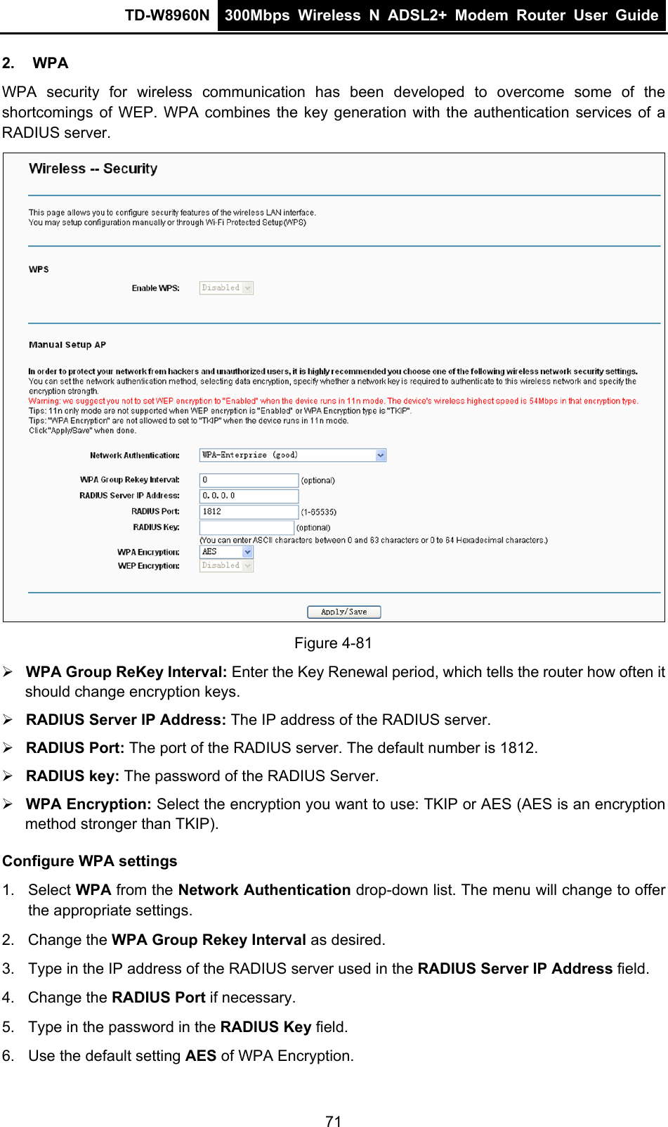 TD-W8960N  300Mbps Wireless N ADSL2+ Modem Router User Guide  2. WPA WPA security for wireless communication has been developed to overcome some of the shortcomings of WEP. WPA combines the key generation with the authentication services of a RADIUS server.  Figure 4-81  WPA Group ReKey Interval: Enter the Key Renewal period, which tells the router how often it should change encryption keys.  RADIUS Server IP Address: The IP address of the RADIUS server.  RADIUS Port: The port of the RADIUS server. The default number is 1812.  RADIUS key: The password of the RADIUS Server.  WPA Encryption: Select the encryption you want to use: TKIP or AES (AES is an encryption method stronger than TKIP). Configure WPA settings 1. Select WPA from the Network Authentication drop-down list. The menu will change to offer the appropriate settings. 2. Change the WPA Group Rekey Interval as desired. 3.  Type in the IP address of the RADIUS server used in the RADIUS Server IP Address field. 4. Change the RADIUS Port if necessary. 5.  Type in the password in the RADIUS Key field. 6.  Use the default setting AES of WPA Encryption. 71 