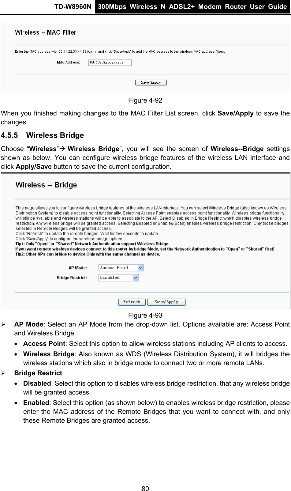 TD-W8960N  300Mbps Wireless N ADSL2+ Modem Router User Guide   Figure 4-92 When you finished making changes to the MAC Filter List screen, click Save/Apply to save the changes. 4.5.5  Wireless Bridge Choose “Wireless””Wireless Bridge”, you will see the screen of Wireless--Bridge settings shown as below. You can configure wireless bridge features of the wireless LAN interface and click Apply/Save button to save the current configuration.  Figure 4-93  AP Mode: Select an AP Mode from the drop-down list. Options available are: Access Point and Wireless Bridge.    Access Point: Select this option to allow wireless stations including AP clients to access.    Wireless Bridge: Also known as WDS (Wireless Distribution System), it will bridges the wireless stations which also in bridge mode to connect two or more remote LANs.  Bridge Restrict:  Disabled: Select this option to disables wireless bridge restriction, that any wireless bridge will be granted access.  Enabled: Select this option (as shown below) to enables wireless bridge restriction, please enter the MAC address of the Remote Bridges that you want to connect with, and only these Remote Bridges are granted access. 80 