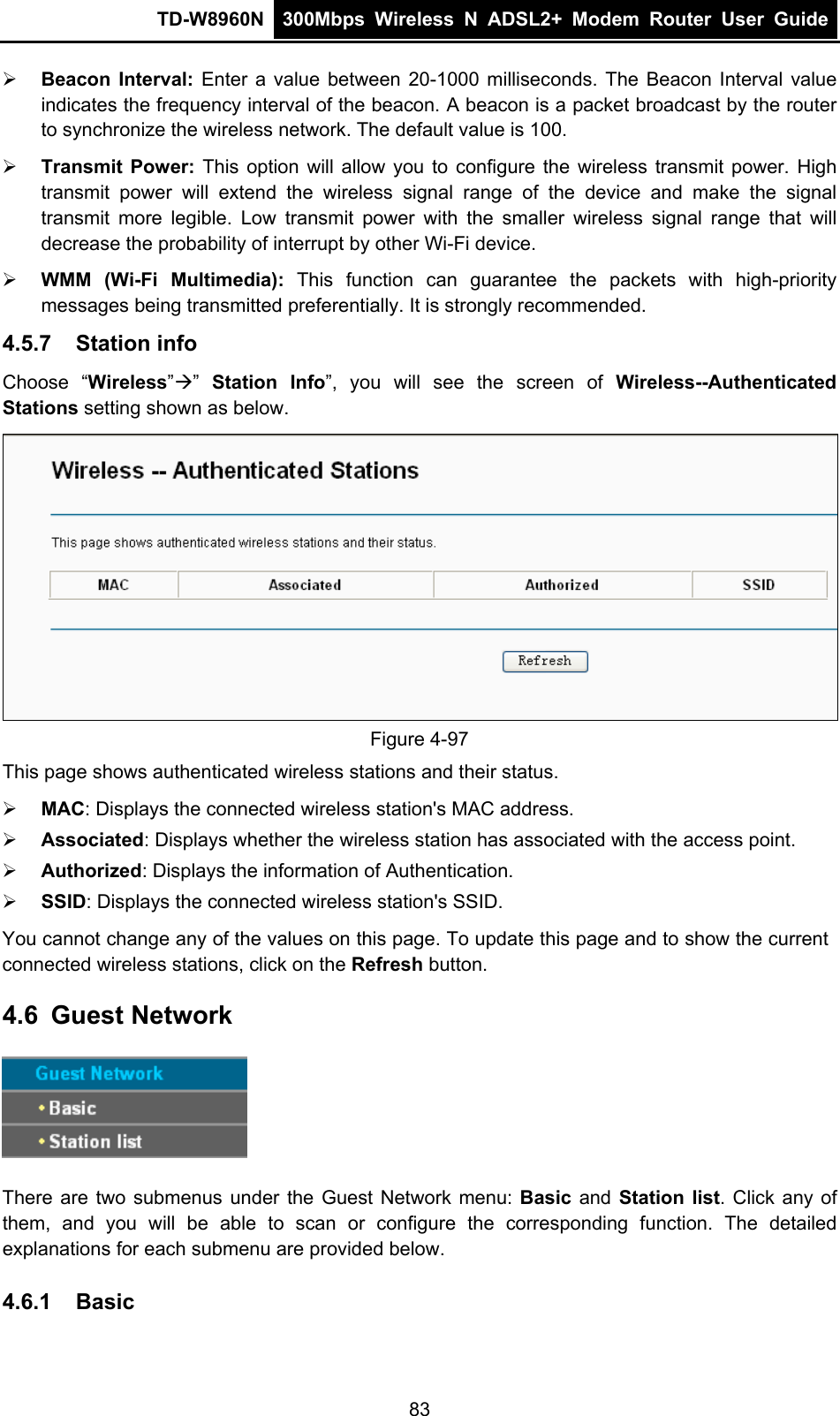 TD-W8960N  300Mbps Wireless N ADSL2+ Modem Router User Guide   Beacon Interval: Enter a value between 20-1000 milliseconds. The Beacon Interval value indicates the frequency interval of the beacon. A beacon is a packet broadcast by the router to synchronize the wireless network. The default value is 100.  Transmit Power: This option will allow you to configure the wireless transmit power. High transmit power will extend the wireless signal range of the device and make the signal transmit more legible. Low transmit power with the smaller wireless signal range that will decrease the probability of interrupt by other Wi-Fi device.  WMM (Wi-Fi Multimedia): This function can guarantee the packets with high-priority messages being transmitted preferentially. It is strongly recommended. 4.5.7  Station info Choose “Wireless””  Station Info”, you will see the screen of Wireless--Authenticated Stations setting shown as below.  Figure 4-97 This page shows authenticated wireless stations and their status.  MAC: Displays the connected wireless station&apos;s MAC address.  Associated: Displays whether the wireless station has associated with the access point.  Authorized: Displays the information of Authentication.  SSID: Displays the connected wireless station&apos;s SSID. You cannot change any of the values on this page. To update this page and to show the current connected wireless stations, click on the Refresh button.   4.6  Guest Network  There are two submenus under the Guest Network menu: Basic  and Station list. Click any of them, and you will be able to scan or configure the corresponding function. The detailed explanations for each submenu are provided below. 4.6.1  Basic 83 