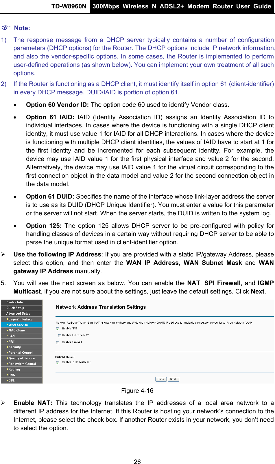 TD-W8960N  300Mbps Wireless N ADSL2+ Modem Router User Guide   Note: 1)  The response message from a DHCP server typically contains a number of configuration parameters (DHCP options) for the Router. The DHCP options include IP network information, and also the vendor-specific options. In some cases, the Router is implemented to perform user-defined operations (as shown below). You can implement your own treatment of all such options. 2)  If the Router is functioning as a DHCP client, it must identify itself in option 61 (client-identifier) in every DHCP message. DUID/IAID is portion of option 61.  Option 60 Vendor ID: The option code 60 used to identify Vendor class.  Option 61 IAID: IAID (Identity Association ID) assigns an Identity Association ID to individual interfaces. In cases where the device is functioning with a single DHCP client identity, it must use value 1 for IAID for all DHCP interactions. In cases where the device is functioning with multiple DHCP client identities, the values of IAID have to start at 1 for the first identity and be incremented for each subsequent identity. For example, the device may use IAID value 1 for the first physical interface and value 2 for the second. Alternatively, the device may use IAID value 1 for the virtual circuit corresponding to the first connection object in the data model and value 2 for the second connection object in the data model.  Option 61 DUID: Specifies the name of the interface whose link-layer address the server is to use as its DUID (DHCP Unique Identifier). You must enter a value for this parameter or the server will not start. When the server starts, the DUID is written to the system log.  Option 125: The option 125 allows DHCP server to be pre-configured with policy for handling classes of devices in a certain way without requiring DHCP server to be able to parse the unique format used in client-identifier option.    Use the following IP Address: If you are provided with a static IP/gateway Address, please select this option, and then enter the WAN IP Address,  WAN Subnet Mask and WAN gateway IP Address manually. 5.  You will see the next screen as below. You can enable the NAT, SPI Firewall, and IGMP Multicast, if you are not sure about the settings, just leave the default settings. Click Next.  Figure 4-16  Enable NAT: This technology translates the IP addresses of a local area network to a different IP address for the Internet. If this Router is hosting your network’s connection to the Internet, please select the check box. If another Router exists in your network, you don’t need to select the option. 26 