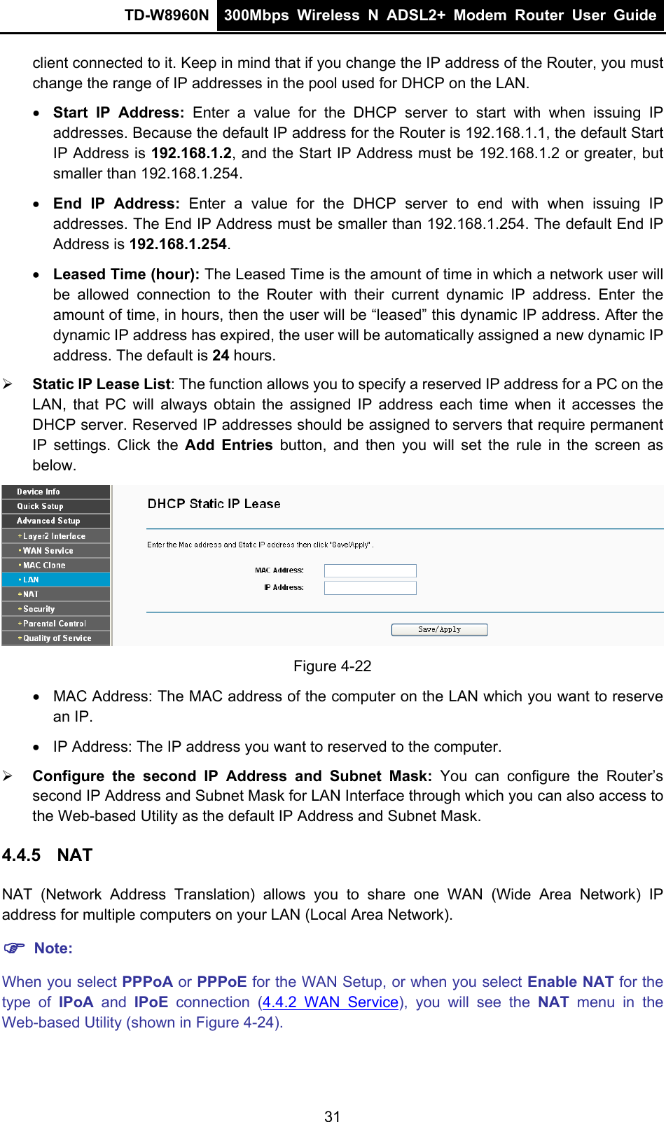TD-W8960N  300Mbps Wireless N ADSL2+ Modem Router User Guide  client connected to it. Keep in mind that if you change the IP address of the Router, you must change the range of IP addresses in the pool used for DHCP on the LAN.  Start IP Address: Enter a value for the DHCP server to start with when issuing IP addresses. Because the default IP address for the Router is 192.168.1.1, the default Start IP Address is 192.168.1.2, and the Start IP Address must be 192.168.1.2 or greater, but smaller than 192.168.1.254.  End IP Address: Enter a value for the DHCP server to end with when issuing IP addresses. The End IP Address must be smaller than 192.168.1.254. The default End IP Address is 192.168.1.254.  Leased Time (hour): The Leased Time is the amount of time in which a network user will be allowed connection to the Router with their current dynamic IP address. Enter the amount of time, in hours, then the user will be “leased” this dynamic IP address. After the dynamic IP address has expired, the user will be automatically assigned a new dynamic IP address. The default is 24 hours.  Static IP Lease List: The function allows you to specify a reserved IP address for a PC on the LAN, that PC will always obtain the assigned IP address each time when it accesses the DHCP server. Reserved IP addresses should be assigned to servers that require permanent IP settings. Click the Add Entries button, and then you will set the rule in the screen as below.  Figure 4-22   MAC Address: The MAC address of the computer on the LAN which you want to reserve an IP.   IP Address: The IP address you want to reserved to the computer.  Configure the second IP Address and Subnet Mask: You can configure the Router’s second IP Address and Subnet Mask for LAN Interface through which you can also access to the Web-based Utility as the default IP Address and Subnet Mask. 4.4.5  NAT NAT (Network Address Translation) allows you to share one WAN (Wide Area Network) IP address for multiple computers on your LAN (Local Area Network).  Note: When you select PPPoA or PPPoE for the WAN Setup, or when you select Enable NAT for the type of IPoA and IPoE  connection (4.4.2 WAN Service), you will see the NAT menu in the Web-based Utility (shown in Figure 4-24). 31 