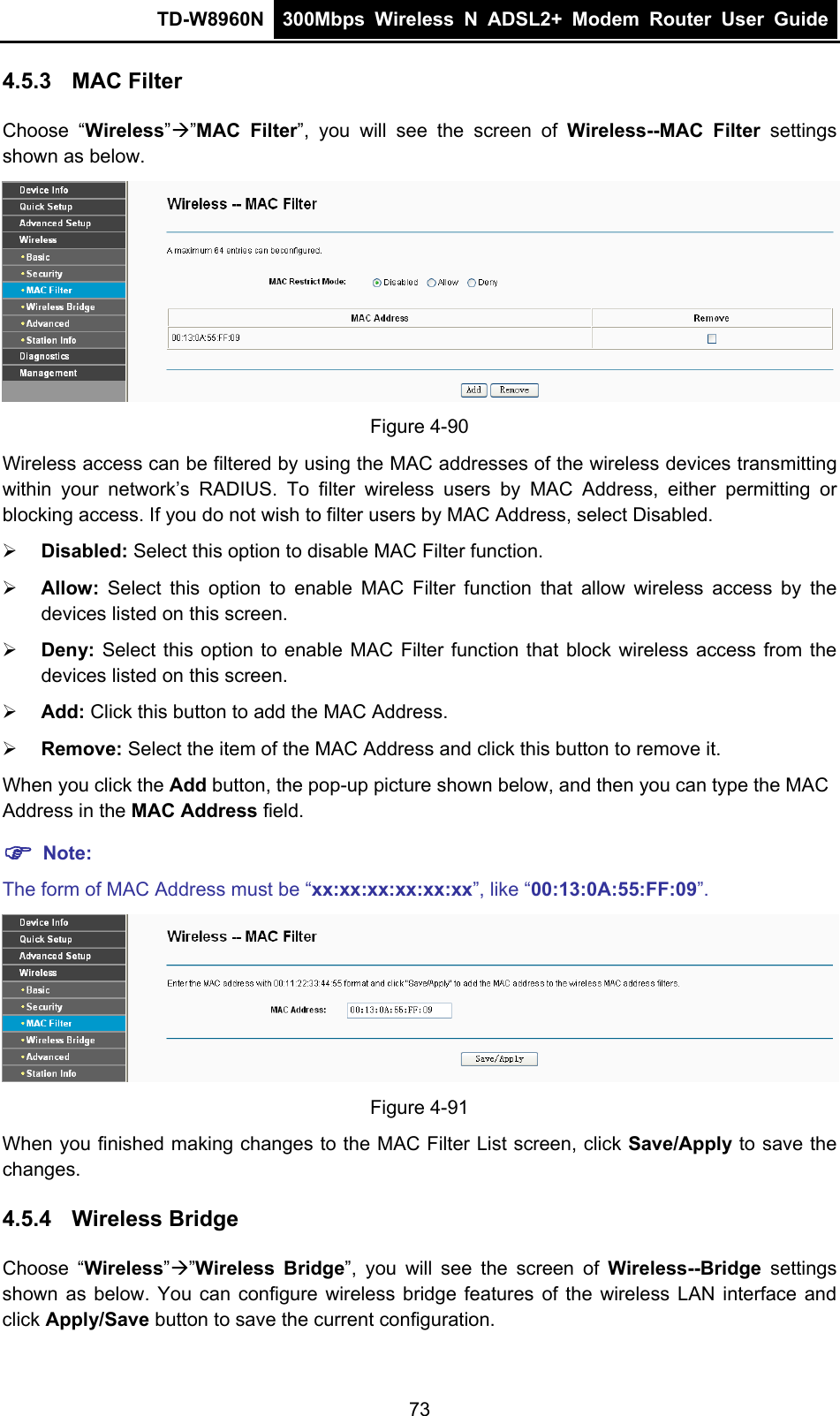 TD-W8960N  300Mbps Wireless N ADSL2+ Modem Router User Guide  4.5.3  MAC Filter Choose “Wireless””MAC Filter”, you will see the screen of Wireless--MAC Filter settings shown as below.  Figure 4-90 Wireless access can be filtered by using the MAC addresses of the wireless devices transmitting within your network’s RADIUS. To filter wireless users by MAC Address, either permitting or blocking access. If you do not wish to filter users by MAC Address, select Disabled.  Disabled: Select this option to disable MAC Filter function.  Allow: Select this option to enable MAC Filter function that allow wireless access by the devices listed on this screen.  Deny:  Select this option to enable MAC Filter function that block wireless access from the devices listed on this screen.  Add: Click this button to add the MAC Address.  Remove: Select the item of the MAC Address and click this button to remove it. When you click the Add button, the pop-up picture shown below, and then you can type the MAC Address in the MAC Address field.  Note: The form of MAC Address must be “xx:xx:xx:xx:xx:xx”, like “00:13:0A:55:FF:09”.  Figure 4-91 When you finished making changes to the MAC Filter List screen, click Save/Apply to save the changes. 4.5.4  Wireless Bridge Choose “Wireless””Wireless Bridge”, you will see the screen of Wireless--Bridge settings shown as below. You can configure wireless bridge features of the wireless LAN interface and click Apply/Save button to save the current configuration. 73 