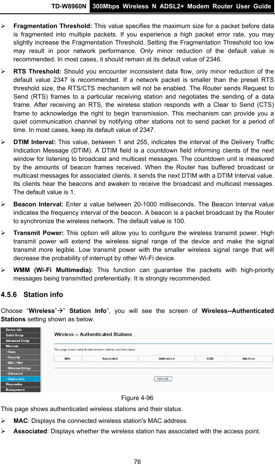 TD-W8960N  300Mbps Wireless N ADSL2+ Modem Router User Guide   Fragmentation Threshold: This value specifies the maximum size for a packet before data is fragmented into multiple packets. If you experience a high packet error rate, you may slightly increase the Fragmentation Threshold. Setting the Fragmentation Threshold too low may result in poor network performance. Only minor reduction of the default value is recommended. In most cases, it should remain at its default value of 2346.  RTS Threshold: Should you encounter inconsistent data flow, only minor reduction of the default value 2347 is recommended. If a network packet is smaller than the preset RTS threshold size, the RTS/CTS mechanism will not be enabled. The Router sends Request to Send (RTS) frames to a particular receiving station and negotiates the sending of a data frame. After receiving an RTS, the wireless station responds with a Clear to Send (CTS) frame to acknowledge the right to begin transmission. This mechanism can provide you a quiet communication channel by notifying other stations not to send packet for a period of time. In most cases, keep its default value of 2347.  DTIM Interval: This value, between 1 and 255, indicates the interval of the Delivery Traffic Indication Message (DTIM). A DTIM field is a countdown field informing clients of the next window for listening to broadcast and multicast messages. The countdown unit is measured by the amounts of beacon frames received. When the Router has buffered broadcast or multicast messages for associated clients, it sends the next DTIM with a DTIM Interval value. Its clients hear the beacons and awaken to receive the broadcast and multicast messages. The default value is 1.  Beacon Interval: Enter a value between 20-1000 milliseconds. The Beacon Interval value indicates the frequency interval of the beacon. A beacon is a packet broadcast by the Router to synchronize the wireless network. The default value is 100.  Transmit Power: This option will allow you to configure the wireless transmit power. High transmit power will extend the wireless signal range of the device and make the signal transmit more legible. Low transmit power with the smaller wireless signal range that will decrease the probability of interrupt by other Wi-Fi device.  WMM (Wi-Fi Multimedia): This function can guarantee the packets with high-priority messages being transmitted preferentially. It is strongly recommended. 4.5.6  Station info Choose “Wireless””  Station Info”, you will see the screen of Wireless--Authenticated Stations setting shown as below.  Figure 4-96 This page shows authenticated wireless stations and their status.  MAC: Displays the connected wireless station&apos;s MAC address.  Associated: Displays whether the wireless station has associated with the access point. 76 