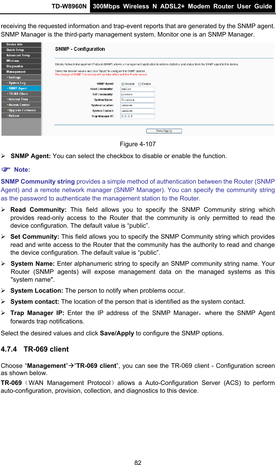 TD-W8960N  300Mbps Wireless N ADSL2+ Modem Router User Guide  receiving the requested information and trap-event reports that are generated by the SNMP agent. SNMP Manager is the third-party management system. Monitor one is an SNMP Manager.  Figure 4-107  SNMP Agent: You can select the checkbox to disable or enable the function.  Note: SNMP Community string provides a simple method of authentication between the Router (SNMP Agent) and a remote network manager (SNMP Manager). You can specify the community string as the password to authenticate the management station to the Router.  Read Community: This field allows you to specify the SNMP Community string which provides read-only access to the Router that the community is only permitted to read the device configuration. The default value is “public”.  Set Community: This field allows you to specify the SNMP Community string which provides read and write access to the Router that the community has the authority to read and change the device configuration. The default value is “public”.  System Name: Enter alphanumeric string to specify an SNMP community string name. Your Router (SNMP agents) will expose management data on the managed systems as this &quot;system name&quot;.  System Location: The person to notify when problems occur.  System contact: The location of the person that is identified as the system contact.  Trap Manager IP: Enter the IP address of the SNMP Manager，where the SNMP Agent forwards trap notifications. Select the desired values and click Save/Apply to configure the SNMP options. 4.7.4  TR-069 client Choose “Management”“TR-069 client”, you can see the TR-069 client - Configuration screen as shown below. TR-069（WAN Management Protocol）allows a Auto-Configuration Server (ACS) to perform auto-configuration, provision, collection, and diagnostics to this device. 82 