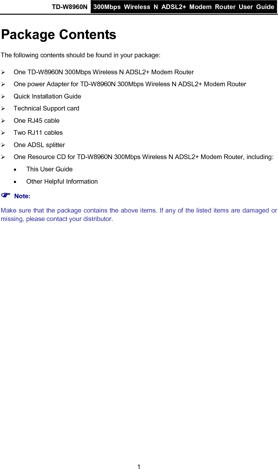 TD-W8960N 300Mbps Wireless  N  ADSL2+ Modem  Router  User Guide  1 Package Contents The following contents should be found in your package:  One TD-W8960N 300Mbps Wireless N ADSL2+ Modem Router  One power Adapter for TD-W8960N 300Mbps Wireless N ADSL2+ Modem Router  Quick Installation Guide  Technical Support card  One RJ45 cable  Two RJ11 cables  One ADSL splitter  One Resource CD for TD-W8960N 300Mbps Wireless N ADSL2+ Modem Router, including: • This User Guide • Other Helpful Information  Note: Make sure that the package contains the above items. If any of the listed items are damaged or missing, please contact your distributor. 