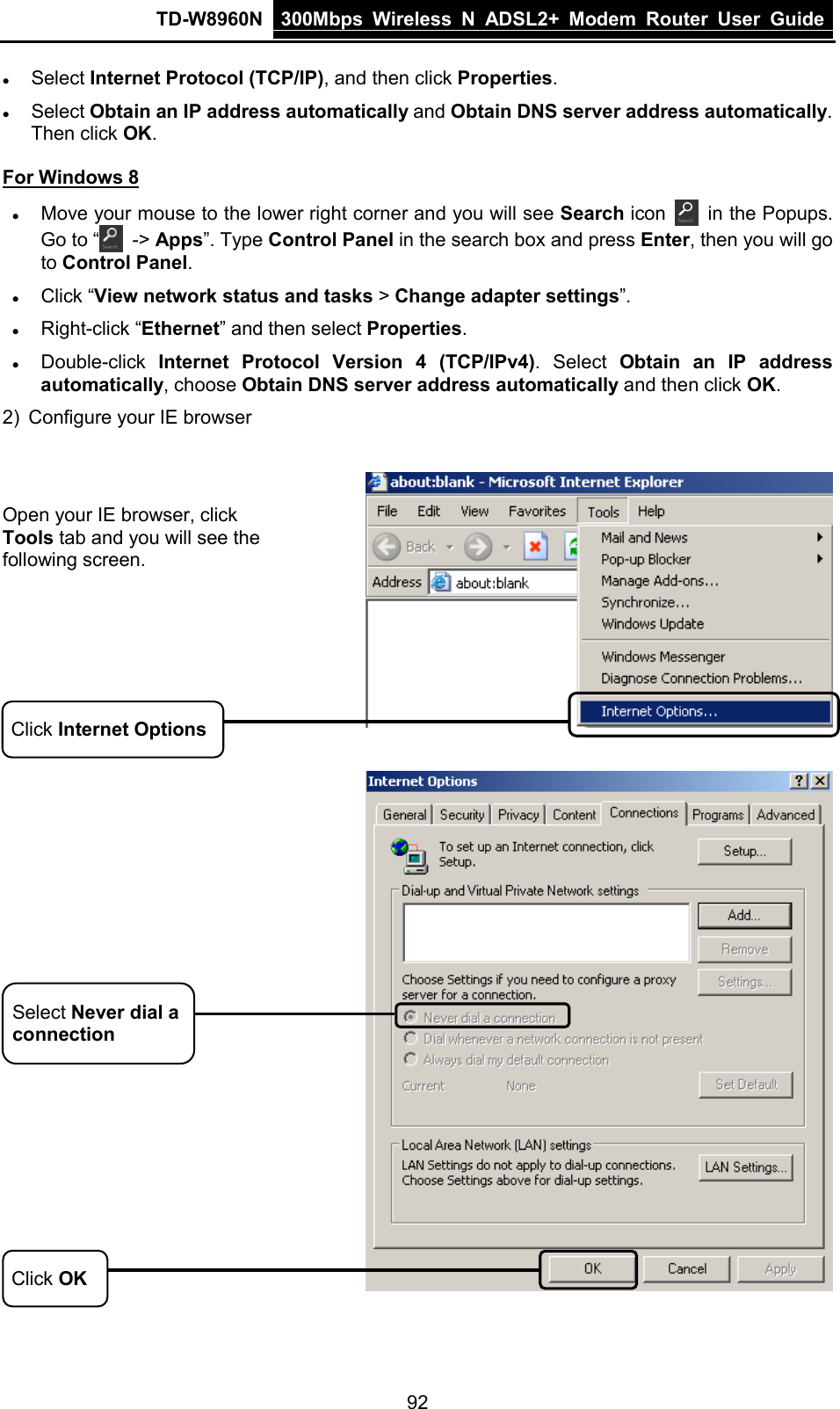 TD-W8960N 300Mbps Wireless  N  ADSL2+ Modem  Router  User Guide  92  Select Internet Protocol (TCP/IP), and then click Properties.  Select Obtain an IP address automatically and Obtain DNS server address automatically. Then click OK. For Windows 8  Move your mouse to the lower right corner and you will see Search icon  in the Popups. Go to “  -&gt; Apps”. Type Control Panel in the search box and press Enter, then you will go to Control Panel.   Click “View network status and tasks &gt; Change adapter settings”.    Right-click “Ethernet” and then select Properties.  Double-click Internet Protocol Version 4 (TCP/IPv4). Select Obtain an IP address automatically, choose Obtain DNS server address automatically and then click OK.   2)  Configure your IE browser      Open your IE browser, click Tools tab and you will see the following screen. Click Internet Options  Click OK Select Never dial a connection 