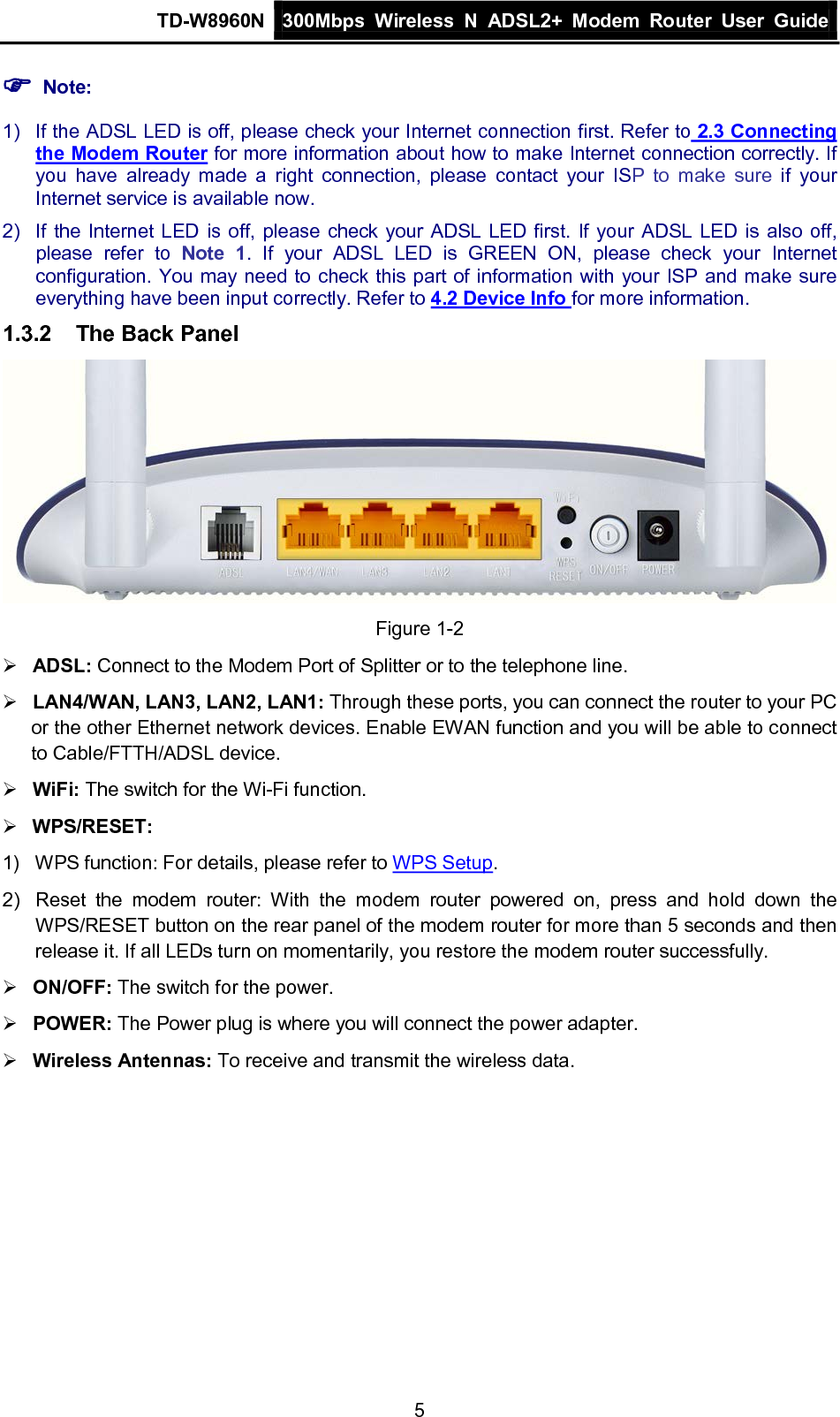 TD-W8960N 300Mbps Wireless  N  ADSL2+ Modem  Router  User Guide  5  Note: 1) If the ADSL LED is off, please check your Internet connection first. Refer to 2.3 Connecting the Modem Router for more information about how to make Internet connection correctly. If you have already made a right connection, please contact your ISP to make sure if your Internet service is available now. 2) If the Internet LED is off, please check your ADSL LED first. If your ADSL LED is also off, please refer to Note 1. If your ADSL LED is GREEN ON, please check your Internet configuration. You may need to check this part of information with your ISP and make sure everything have been input correctly. Refer to 4.2 Device Info for more information. 1.3.2 The Back Panel  Figure 1-2  ADSL: Connect to the Modem Port of Splitter or to the telephone line.  LAN4/WAN, LAN3, LAN2, LAN1: Through these ports, you can connect the router to your PC or the other Ethernet network devices. Enable EWAN function and you will be able to connect to Cable/FTTH/ADSL device.  WiFi: The switch for the Wi-Fi function.  WPS/RESET:   1) WPS function: For details, please refer to WPS Setup. 2) Reset the modem router: With the modem router powered on, press and hold down the WPS/RESET button on the rear panel of the modem router for more than 5 seconds and then release it. If all LEDs turn on momentarily, you restore the modem router successfully.  ON/OFF: The switch for the power.  POWER: The Power plug is where you will connect the power adapter.  Wireless Antennas: To receive and transmit the wireless data. 