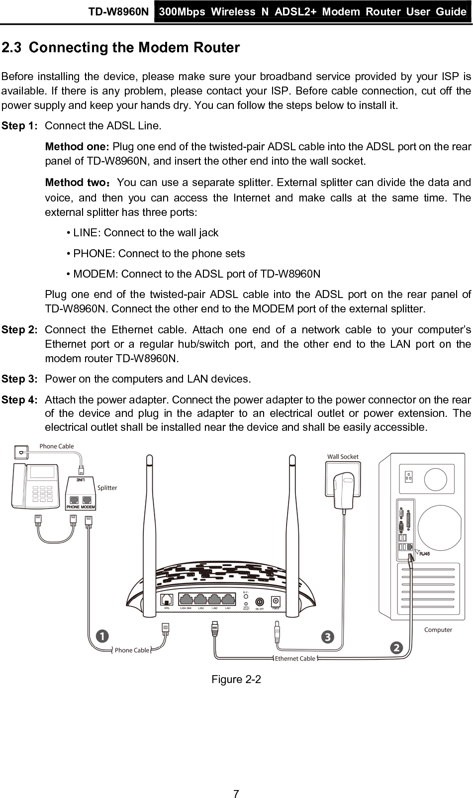 TD-W8960N 300Mbps Wireless  N  ADSL2+ Modem  Router  User Guide  7 2.3 Connecting the Modem Router Before installing the device, please make sure your broadband service provided by your ISP is available. If there is any problem, please contact your ISP. Before cable connection, cut off the power supply and keep your hands dry. You can follow the steps below to install it. Step 1: Connect the ADSL Line. Method one: Plug one end of the twisted-pair ADSL cable into the ADSL port on the rear panel of TD-W8960N, and insert the other end into the wall socket. Method two：You can use a separate splitter. External splitter can divide the data and voice, and then you can access the Internet and make calls at the same time. The external splitter has three ports: • LINE: Connect to the wall jack • PHONE: Connect to the phone sets • MODEM: Connect to the ADSL port of TD-W8960N Plug one end of the twisted-pair ADSL cable into the ADSL port on the rear panel of TD-W8960N. Connect the other end to the MODEM port of the external splitter. Step 2: Connect the Ethernet cable. Attach one end of a network cable to your computer’s Ethernet port or a regular hub/switch port, and the other end to the LAN port on the modem router TD-W8960N. Step 3: Power on the computers and LAN devices. Step 4: Attach the power adapter. Connect the power adapter to the power connector on the rear of the device and plug in the adapter to an  electrical outlet or power extension. The electrical outlet shall be installed near the device and shall be easily accessible.  Figure 2-2 