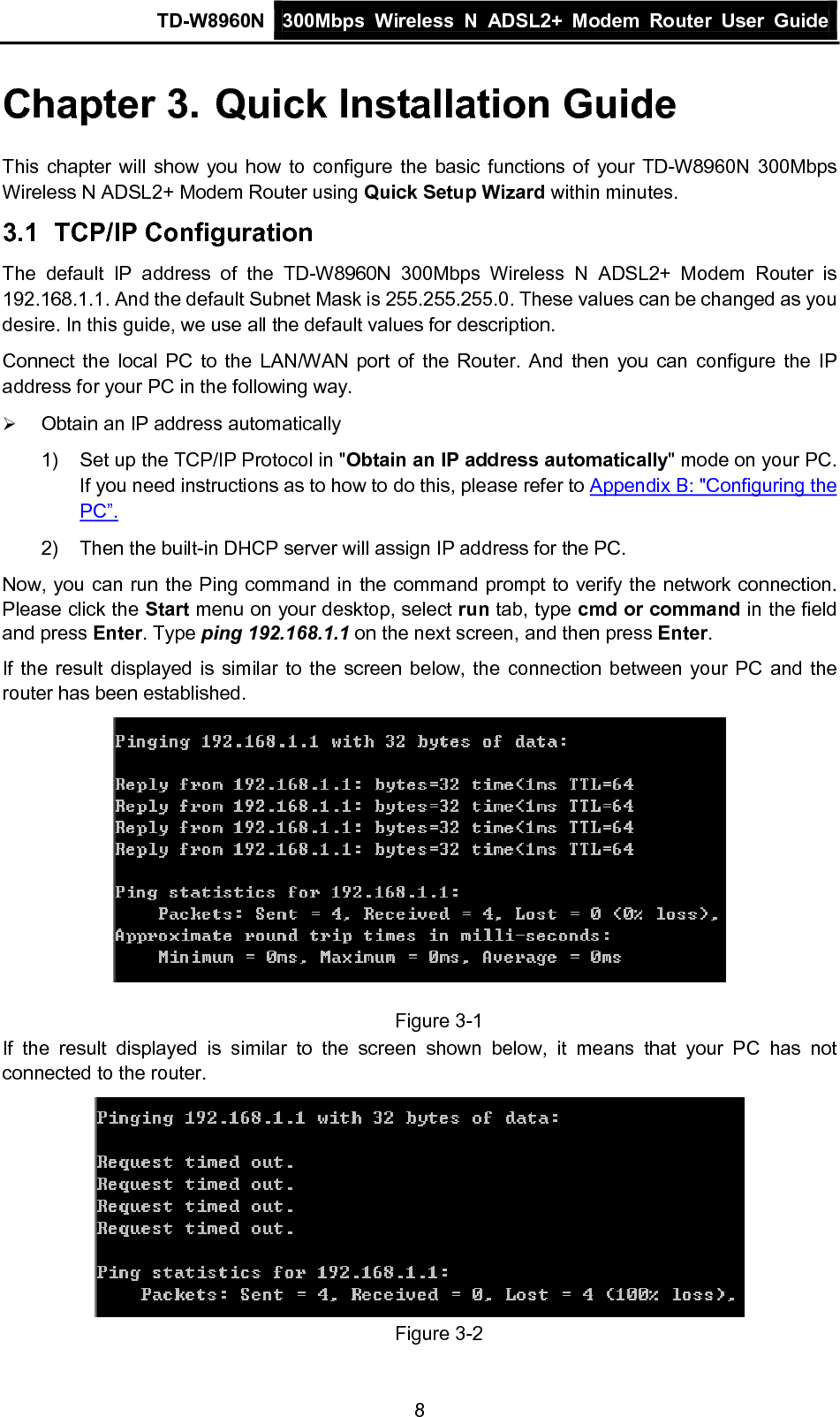 TD-W8960N 300Mbps Wireless  N  ADSL2+ Modem  Router  User Guide  8 Chapter 3. Quick Installation Guide This chapter will show you how to configure the basic functions of your TD-W8960N  300Mbps Wireless N ADSL2+ Modem Router using Quick Setup Wizard within minutes. 3.1 TCP/IP Configuration The default IP address of the TD-W8960N  300Mbps Wireless N ADSL2+ Modem Router is 192.168.1.1. And the default Subnet Mask is 255.255.255.0. These values can be changed as you desire. In this guide, we use all the default values for description. Connect the local PC to the LAN/WAN port of the Router. And then you can configure the IP address for your PC in the following way.  Obtain an IP address automatically 1) Set up the TCP/IP Protocol in &quot;Obtain an IP address automatically&quot; mode on your PC. If you need instructions as to how to do this, please refer to Appendix B: &quot;Configuring the PC”. 2) Then the built-in DHCP server will assign IP address for the PC. Now, you can run the Ping command in the command prompt to verify the network connection. Please click the Start menu on your desktop, select run tab, type cmd or command in the field and press Enter. Type ping 192.168.1.1 on the next screen, and then press Enter. If the result displayed is similar to the screen below, the connection between your PC and the router has been established.   Figure 3-1 If the result displayed is similar to the screen shown below, it means that your PC has not connected to the router.  Figure 3-2 