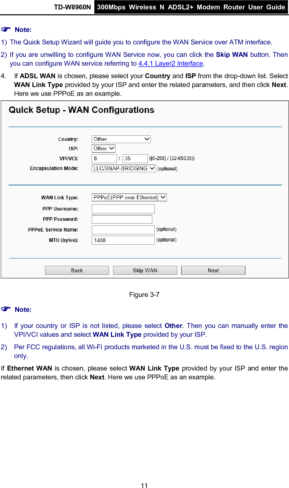 TD-W8960N 300Mbps Wireless  N  ADSL2+ Modem  Router  User Guide  11  Note: 1) The Quick Setup Wizard will guide you to configure the WAN Service over ATM interface. 2) If you are unwilling to configure WAN Service now, you can click the Skip WAN button. Then you can configure WAN service referring to 4.4.1 Layer2 Interface. 4. If ADSL WAN is chosen, please select your Country and ISP from the drop-down list. Select WAN Link Type provided by your ISP and enter the related parameters, and then click Next. Here we use PPPoE as an example.  Figure 3-7  Note: 1) If your country or ISP is not listed, please select Other. Then you can manually enter the VPI/VCI values and select WAN Link Type provided by your ISP. 2) Per FCC regulations, all Wi-Fi products marketed in the U.S. must be fixed to the U.S. region only. If Ethernet WAN is chosen, please select WAN Link Type provided by your ISP and enter the related parameters, then click Next. Here we use PPPoE as an example. 