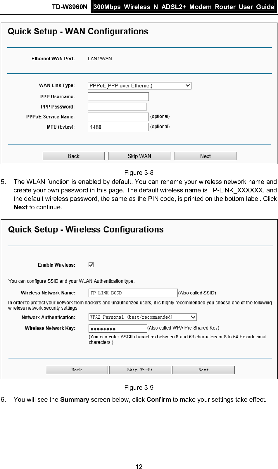 TD-W8960N 300Mbps Wireless  N  ADSL2+ Modem  Router  User Guide  12  Figure 3-8 5. The WLAN function is enabled by default. You can rename your wireless network name and create your own password in this page. The default wireless name is TP-LINK_XXXXXX, and the default wireless password, the same as the PIN code, is printed on the bottom label. Click Next to continue.    Figure 3-9 6. You will see the Summary screen below, click Confirm to make your settings take effect. 