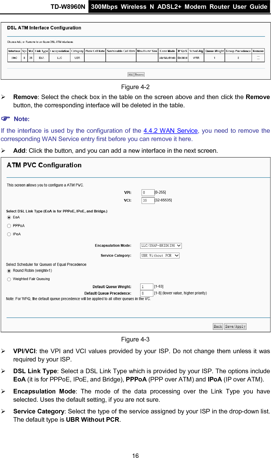 TD-W8960N 300Mbps Wireless  N  ADSL2+ Modem  Router  User Guide  16  Figure 4-2  Remove: Select the check box in the table on the screen above and then click the Remove button, the corresponding interface will be deleted in the table.  Note: If the interface is used by the configuration of the 4.4.2 WAN Service, you need to remove the corresponding WAN Service entry first before you can remove it here.  Add: Click the button, and you can add a new interface in the next screen.  Figure 4-3  VPI/VCI: the VPI and VCI values provided by your ISP. Do not change them unless it was required by your ISP.  DSL Link Type: Select a DSL Link Type which is provided by your ISP. The options include EoA (it is for PPPoE, IPoE, and Bridge), PPPoA (PPP over ATM) and IPoA (IP over ATM).  Encapsulation Mode:  The mode of the data processing over  the  Link  Type you have selected. Uses the default setting, if you are not sure.  Service Category: Select the type of the service assigned by your ISP in the drop-down list. The default type is UBR Without PCR. 