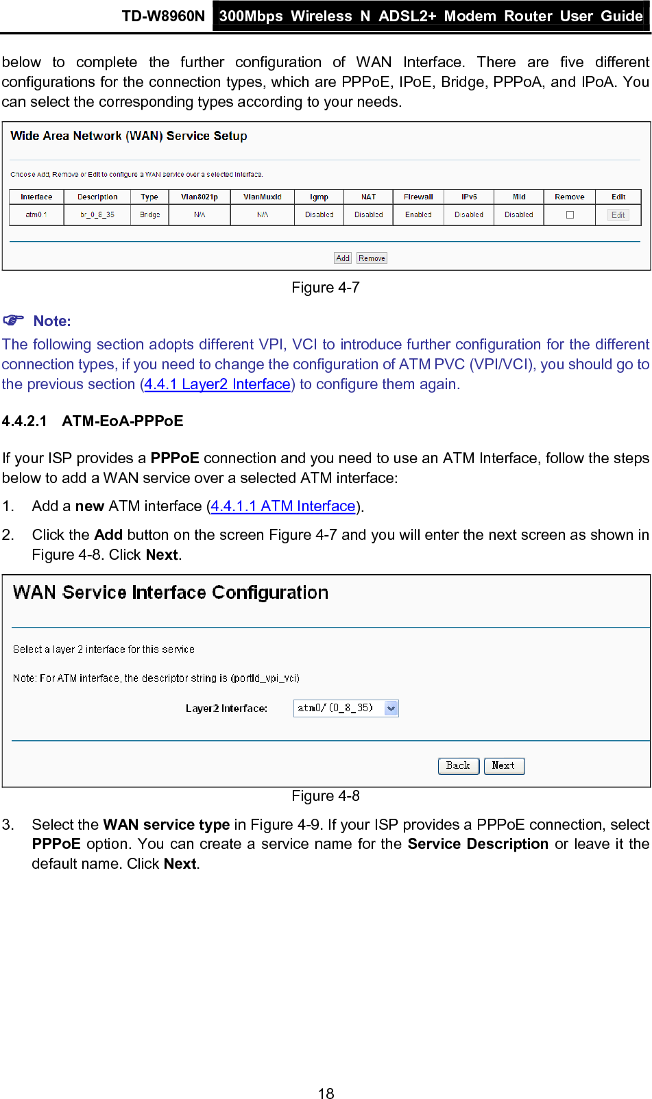 TD-W8960N 300Mbps Wireless  N  ADSL2+ Modem  Router  User Guide  18 below to complete the further configuration of WAN Interface. There are five different configurations for the connection types, which are PPPoE, IPoE, Bridge, PPPoA, and IPoA. You can select the corresponding types according to your needs.  Figure 4-7  Note: The following section adopts different VPI, VCI to introduce further configuration for the different connection types, if you need to change the configuration of ATM PVC (VPI/VCI), you should go to the previous section (4.4.1 Layer2 Interface) to configure them again. 4.4.2.1 ATM-EoA-PPPoE If your ISP provides a PPPoE connection and you need to use an ATM Interface, follow the steps below to add a WAN service over a selected ATM interface: 1.  Add a new ATM interface (4.4.1.1 ATM Interface).   2. Click the Add button on the screen Figure 4-7 and you will enter the next screen as shown in Figure 4-8. Click Next.  Figure 4-8 3. Select the WAN service type in Figure 4-9. If your ISP provides a PPPoE connection, select PPPoE option. You can create a service name for the Service Description or leave it the default name. Click Next. 