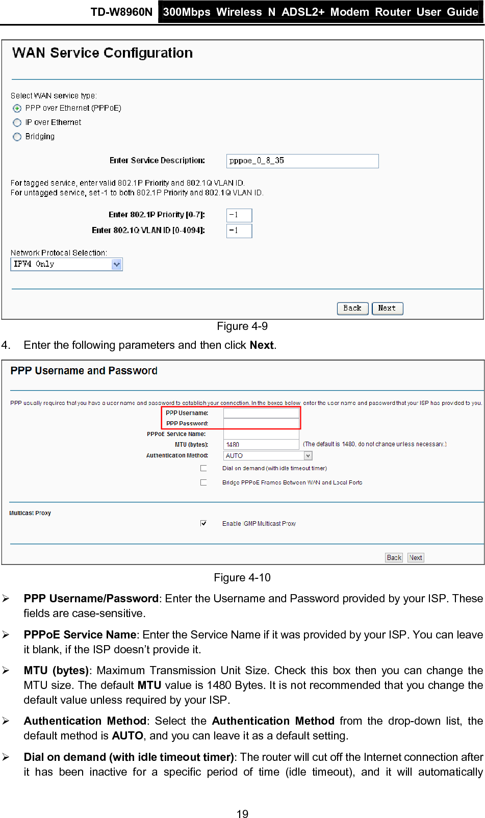 TD-W8960N 300Mbps Wireless  N  ADSL2+ Modem  Router  User Guide  19  Figure 4-9 4.  Enter the following parameters and then click Next.  Figure 4-10  PPP Username/Password: Enter the Username and Password provided by your ISP. These fields are case-sensitive.  PPPoE Service Name: Enter the Service Name if it was provided by your ISP. You can leave it blank, if the ISP doesn’t provide it.  MTU (bytes): Maximum Transmission Unit Size. Check this box then you can change the MTU size. The default MTU value is 1480 Bytes. It is not recommended that you change the default value unless required by your ISP.  Authentication Method:  Select the Authentication Method from the drop-down list, the default method is AUTO, and you can leave it as a default setting.  Dial on demand (with idle timeout timer): The router will cut off the Internet connection after it  has been inactive for a specific period of time  (idle  timeout),  and it will automatically 