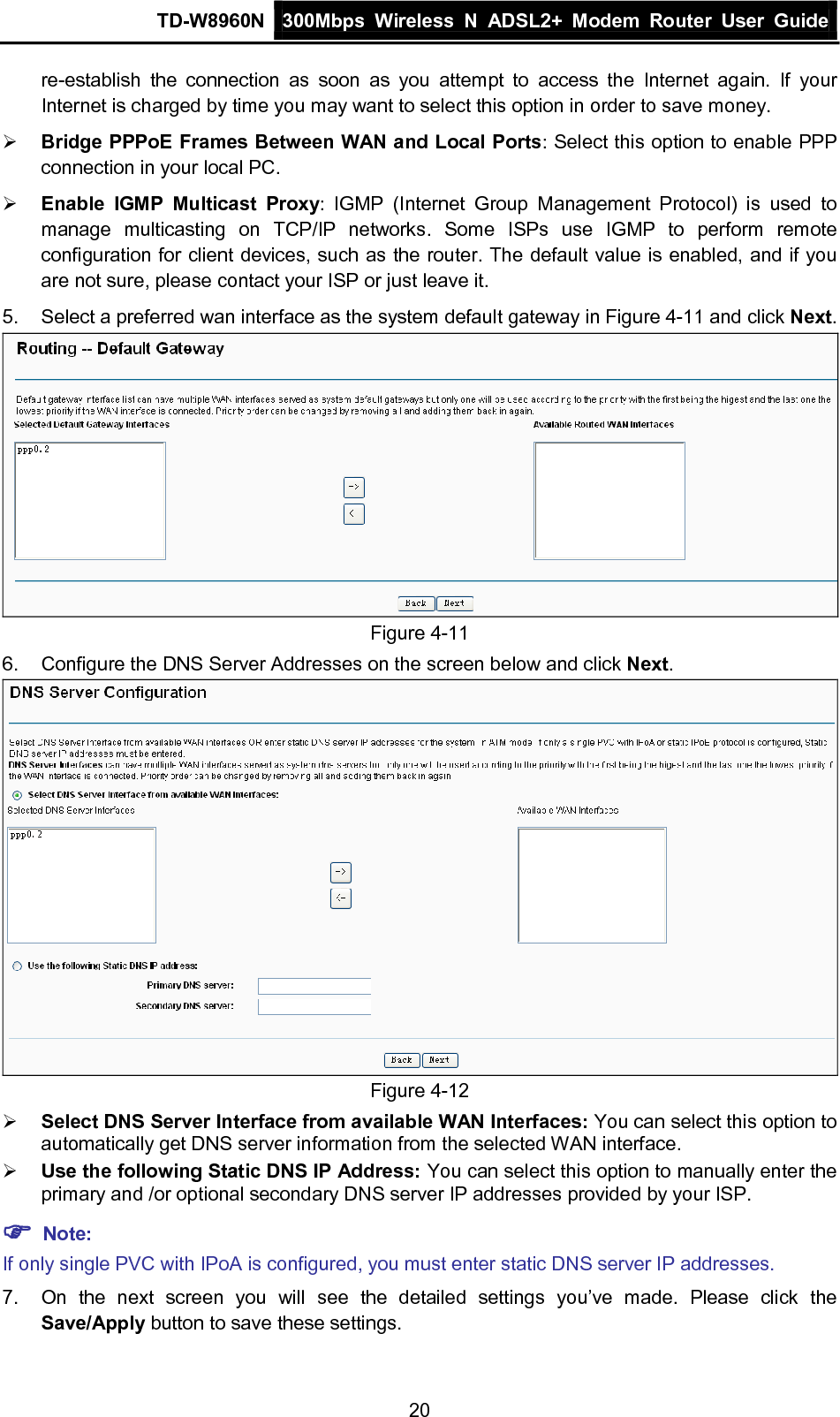 TD-W8960N 300Mbps Wireless  N  ADSL2+ Modem  Router  User Guide  20 re-establish  the connection as soon as you attempt to access the Internet again. If your Internet is charged by time you may want to select this option in order to save money.  Bridge PPPoE Frames Between WAN and Local Ports: Select this option to enable PPP connection in your local PC.  Enable IGMP Multicast Proxy:  IGMP (Internet Group Management Protocol) is used to manage multicasting on TCP/IP networks.  Some ISPs use IGMP to perform remote configuration for client devices, such as the router. The default value is enabled, and if you are not sure, please contact your ISP or just leave it. 5. Select a preferred wan interface as the system default gateway in Figure 4-11 and click Next.  Figure 4-11 6.  Configure the DNS Server Addresses on the screen below and click Next.  Figure 4-12  Select DNS Server Interface from available WAN Interfaces: You can select this option to automatically get DNS server information from the selected WAN interface.  Use the following Static DNS IP Address: You can select this option to manually enter the primary and /or optional secondary DNS server IP addresses provided by your ISP.  Note: If only single PVC with IPoA is configured, you must enter static DNS server IP addresses. 7. On the next screen you will see the detailed settings you’ve made. Please click the Save/Apply button to save these settings. 