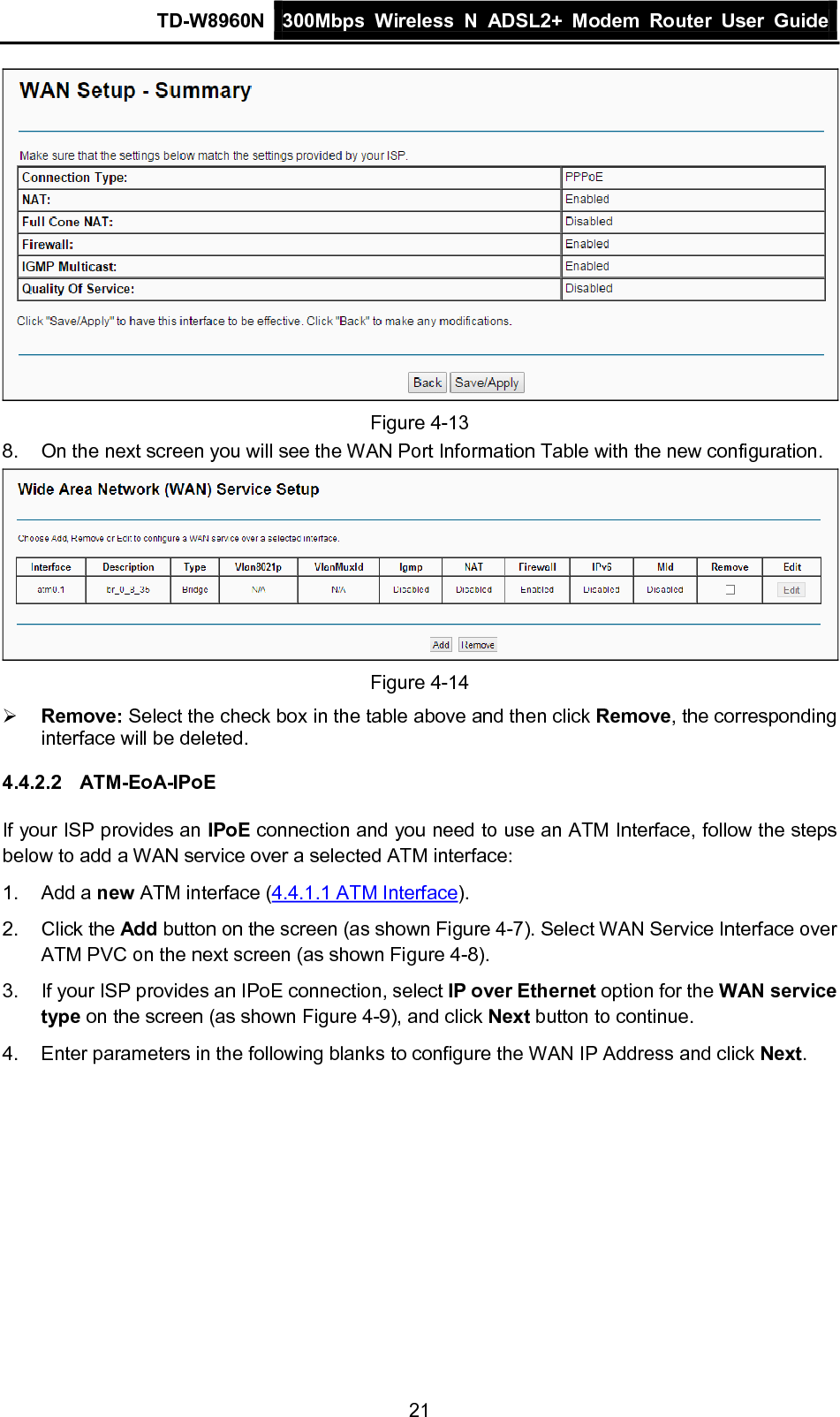 TD-W8960N 300Mbps Wireless  N  ADSL2+ Modem  Router  User Guide  21  Figure 4-13 8. On the next screen you will see the WAN Port Information Table with the new configuration.  Figure 4-14  Remove: Select the check box in the table above and then click Remove, the corresponding interface will be deleted. 4.4.2.2 ATM-EoA-IPoE If your ISP provides an IPoE connection and you need to use an ATM Interface, follow the steps below to add a WAN service over a selected ATM interface: 1.  Add a new ATM interface (4.4.1.1 ATM Interface). 2. Click the Add button on the screen (as shown Figure 4-7). Select WAN Service Interface over ATM PVC on the next screen (as shown Figure 4-8). 3. If your ISP provides an IPoE connection, select IP over Ethernet option for the WAN service type on the screen (as shown Figure 4-9), and click Next button to continue. 4.  Enter parameters in the following blanks to configure the WAN IP Address and click Next. 