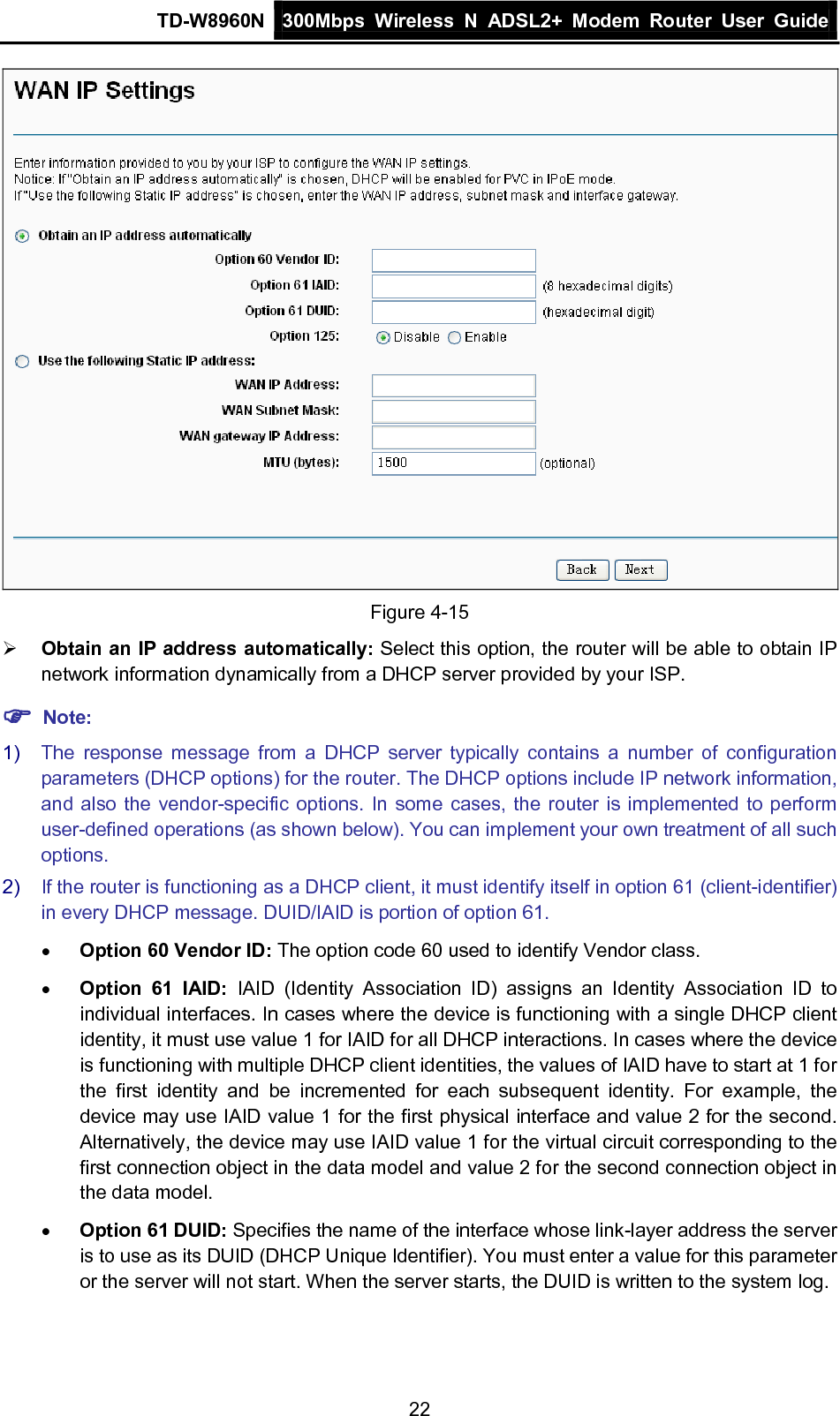 TD-W8960N 300Mbps Wireless  N  ADSL2+ Modem  Router  User Guide  22  Figure 4-15  Obtain an IP address automatically: Select this option, the router will be able to obtain IP network information dynamically from a DHCP server provided by your ISP.  Note: 1) The response message from a DHCP server typically contains a number of configuration parameters (DHCP options) for the router. The DHCP options include IP network information, and also the vendor-specific options. In some cases, the router is implemented to perform user-defined operations (as shown below). You can implement your own treatment of all such options. 2) If the router is functioning as a DHCP client, it must identify itself in option 61 (client-identifier) in every DHCP message. DUID/IAID is portion of option 61. • Option 60 Vendor ID: The option code 60 used to identify Vendor class. • Option 61 IAID: IAID (Identity Association ID)  assigns an Identity Association ID to individual interfaces. In cases where the device is functioning with a single DHCP client identity, it must use value 1 for IAID for all DHCP interactions. In cases where the device is functioning with multiple DHCP client identities, the values of IAID have to start at 1 for the first identity and be incremented for each subsequent identity. For example, the device may use IAID value 1 for the first physical interface and value 2 for the second. Alternatively, the device may use IAID value 1 for the virtual circuit corresponding to the first connection object in the data model and value 2 for the second connection object in the data model. • Option 61 DUID: Specifies the name of the interface whose link-layer address the server is to use as its DUID (DHCP Unique Identifier). You must enter a value for this parameter or the server will not start. When the server starts, the DUID is written to the system log. 