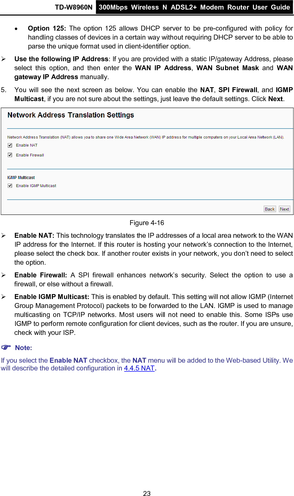 TD-W8960N 300Mbps Wireless  N  ADSL2+ Modem  Router  User Guide  23 • Option 125: The option 125 allows DHCP server to be pre-configured with policy for handling classes of devices in a certain way without requiring DHCP server to be able to parse the unique format used in client-identifier option.    Use the following IP Address: If you are provided with a static IP/gateway Address, please select  this option,  and  then enter the WAN IP Address,  WAN Subnet Mask and  WAN gateway IP Address manually. 5.  You will see the next screen as below. You can enable the NAT, SPI Firewall, and IGMP Multicast, if you are not sure about the settings, just leave the default settings. Click Next.  Figure 4-16  Enable NAT: This technology translates the IP addresses of a local area network to the WAN IP address for the Internet. If this router is hosting your network’s connection to the Internet, please select the check box. If another router exists in your network, you don’t need to select the option.  Enable Firewall:  A  SPI  firewall enhances network’s security.  Select the option to use a firewall, or else without a firewall.  Enable IGMP Multicast: This is enabled by default. This setting will not allow IGMP (Internet Group Management Protocol) packets to be forwarded to the LAN. IGMP is used to manage multicasting on TCP/IP networks. Most users will not need to enable this. Some ISPs use IGMP to perform remote configuration for client devices, such as the router. If you are unsure, check with your ISP.  Note: If you select the Enable NAT checkbox, the NAT menu will be added to the Web-based Utility. We will describe the detailed configuration in 4.4.5 NAT. 