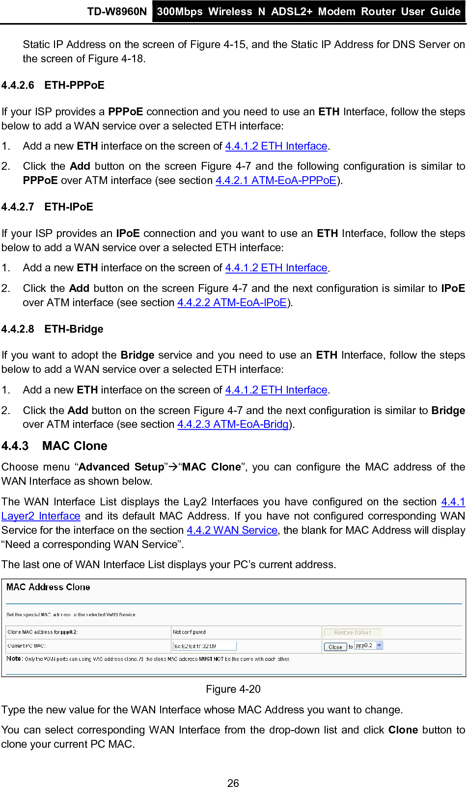 TD-W8960N 300Mbps Wireless  N  ADSL2+ Modem  Router  User Guide  26 Static IP Address on the screen of Figure 4-15, and the Static IP Address for DNS Server on the screen of Figure 4-18. 4.4.2.6 ETH-PPPoE If your ISP provides a PPPoE connection and you need to use an ETH Interface, follow the steps below to add a WAN service over a selected ETH interface:   1.  Add a new ETH interface on the screen of 4.4.1.2 ETH Interface. 2. Click the Add button on the screen Figure 4-7 and the following configuration is similar to PPPoE over ATM interface (see section 4.4.2.1 ATM-EoA-PPPoE).   4.4.2.7 ETH-IPoE If your ISP provides an IPoE connection and you want to use an ETH Interface, follow the steps below to add a WAN service over a selected ETH interface: 1.  Add a new ETH interface on the screen of 4.4.1.2 ETH Interface. 2. Click the Add button on the screen Figure 4-7 and the next configuration is similar to IPoE over ATM interface (see section 4.4.2.2 ATM-EoA-IPoE). 4.4.2.8 ETH-Bridge If you want to adopt the Bridge service and you need to use an ETH Interface, follow the steps below to add a WAN service over a selected ETH interface: 1.  Add a new ETH interface on the screen of 4.4.1.2 ETH Interface. 2. Click the Add button on the screen Figure 4-7 and the next configuration is similar to Bridge over ATM interface (see section 4.4.2.3 ATM-EoA-Bridg). 4.4.3 MAC Clone Choose menu “Advanced Setup”“MAC  Clone”, you can configure the MAC address of the WAN Interface as shown below. The WAN Interface List displays the Lay2 Interfaces you have configured on the section 4.4.1 Layer2 Interface and its default MAC Address. If you have not configured corresponding WAN Service for the interface on the section 4.4.2 WAN Service, the blank for MAC Address will display “Need a corresponding WAN Service”. The last one of WAN Interface List displays your PC’s current address.  Figure 4-20 Type the new value for the WAN Interface whose MAC Address you want to change. You can select corresponding WAN Interface from the drop-down list and click Clone button to clone your current PC MAC. 