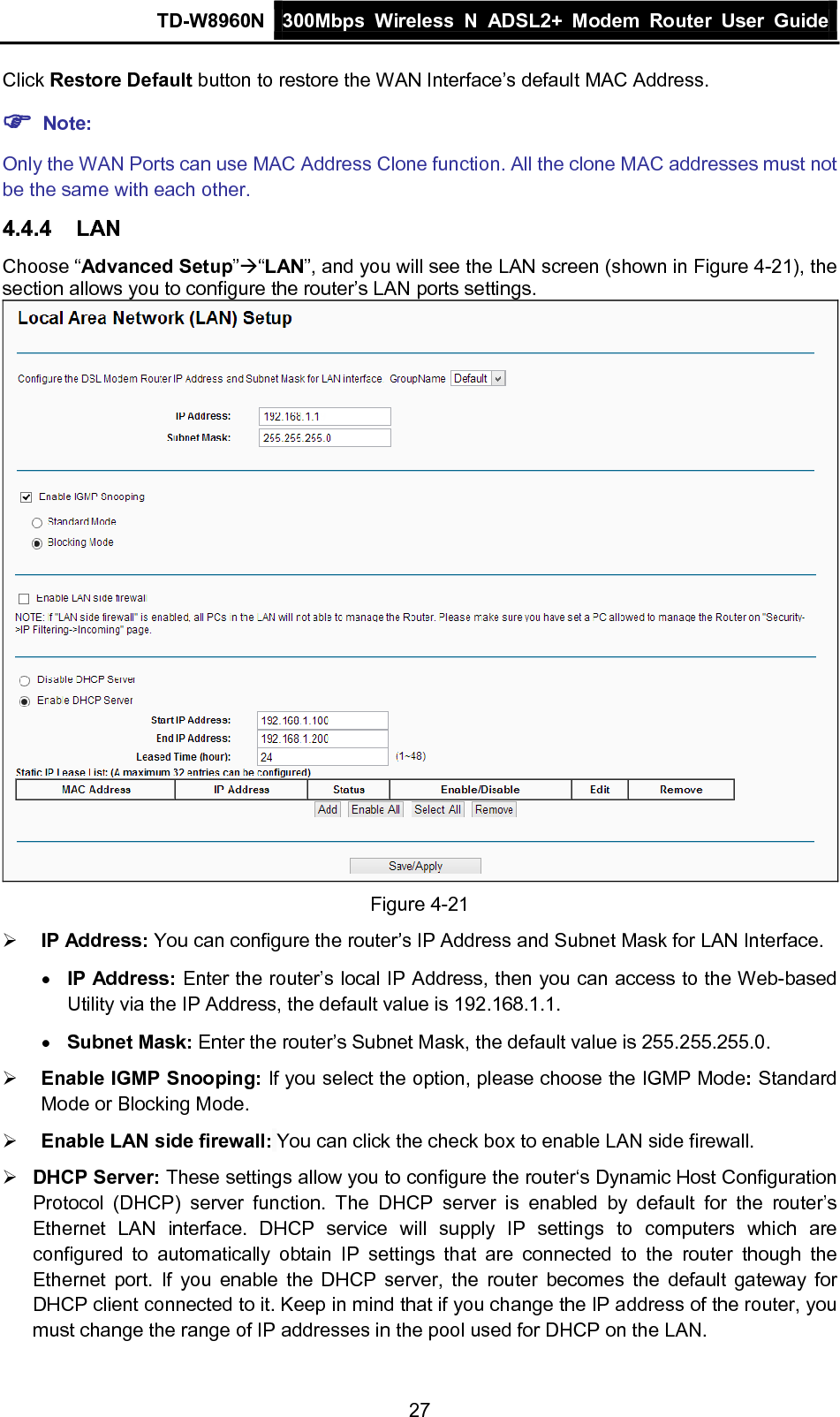 TD-W8960N 300Mbps Wireless  N  ADSL2+ Modem  Router  User Guide  27 Click Restore Default button to restore the WAN Interface’s default MAC Address.  Note: Only the WAN Ports can use MAC Address Clone function. All the clone MAC addresses must not be the same with each other. 4.4.4 LAN Choose “Advanced Setup”“LAN”, and you will see the LAN screen (shown in Figure 4-21), the section allows you to configure the router’s LAN ports settings.  Figure 4-21  IP Address: You can configure the router’s IP Address and Subnet Mask for LAN Interface. • IP Address: Enter the router’s local IP Address, then you can access to the Web-based Utility via the IP Address, the default value is 192.168.1.1. • Subnet Mask: Enter the router’s Subnet Mask, the default value is 255.255.255.0.  Enable IGMP Snooping: If you select the option, please choose the IGMP Mode: Standard Mode or Blocking Mode.  Enable LAN side firewall: You can click the check box to enable LAN side firewall.  DHCP Server: These settings allow you to configure the router‘s Dynamic Host Configuration Protocol (DHCP) server function. The DHCP server is enabled by default for the router’s Ethernet LAN interface. DHCP service will supply IP settings to computers which are configured to automatically obtain IP settings that are connected to the router though the Ethernet port. If you enable the DHCP server, the router becomes the default gateway for DHCP client connected to it. Keep in mind that if you change the IP address of the router, you must change the range of IP addresses in the pool used for DHCP on the LAN. 