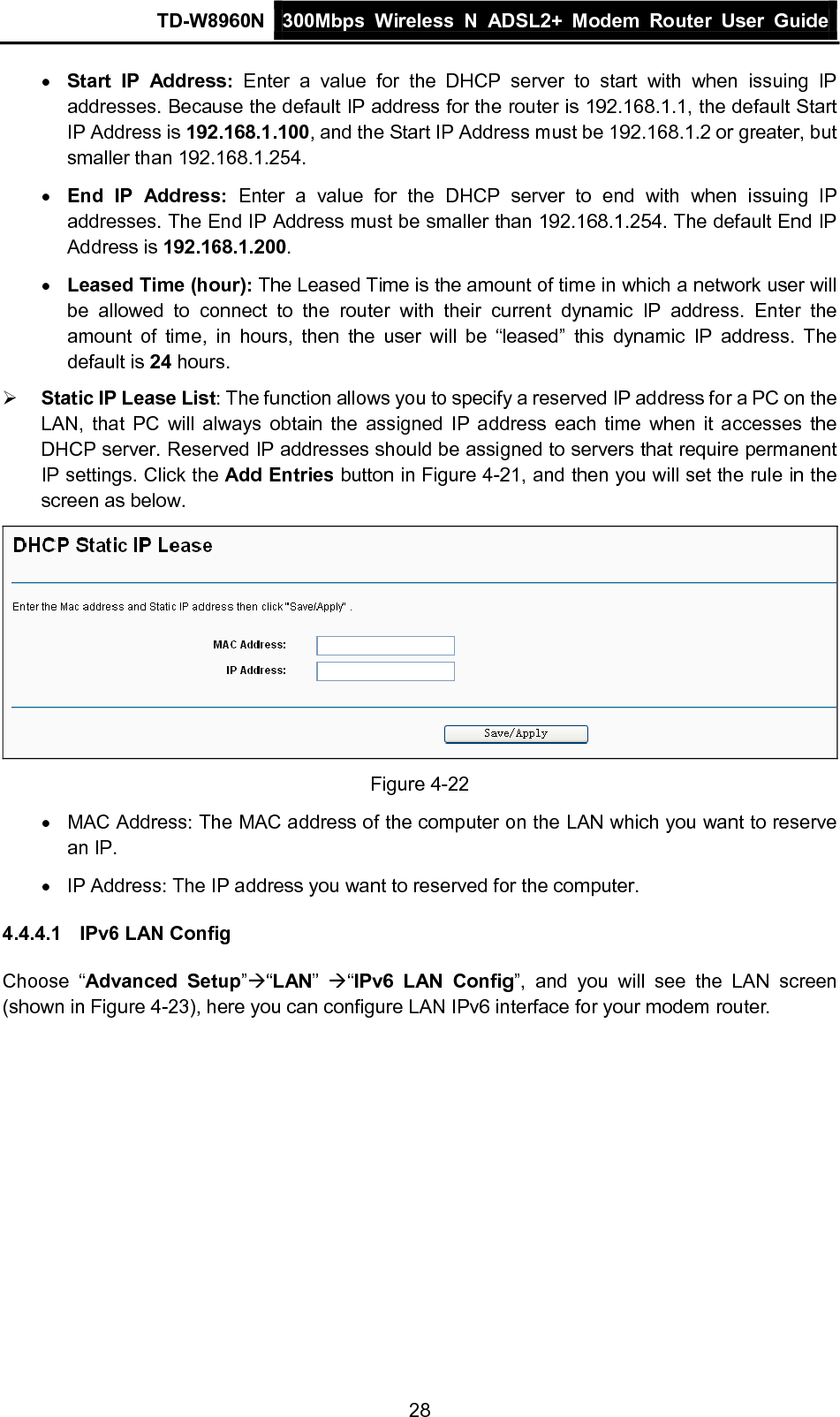 TD-W8960N 300Mbps Wireless  N  ADSL2+ Modem  Router  User Guide  28 • Start IP Address:  Enter a value for the DHCP server to start with when issuing IP addresses. Because the default IP address for the router is 192.168.1.1, the default Start IP Address is 192.168.1.100, and the Start IP Address must be 192.168.1.2 or greater, but smaller than 192.168.1.254. • End IP Address:  Enter a value for the DHCP server to end with when issuing IP addresses. The End IP Address must be smaller than 192.168.1.254. The default End IP Address is 192.168.1.200. • Leased Time (hour): The Leased Time is the amount of time in which a network user will be allowed to connect to the router with their current dynamic IP address. Enter the amount of time, in hours, then the user will be “leased” this dynamic IP address. The default is 24 hours.  Static IP Lease List: The function allows you to specify a reserved IP address for a PC on the LAN, that PC will always obtain the assigned IP address each time when it accesses the DHCP server. Reserved IP addresses should be assigned to servers that require permanent IP settings. Click the Add Entries button in Figure 4-21, and then you will set the rule in the screen as below.  Figure 4-22 • MAC Address: The MAC address of the computer on the LAN which you want to reserve an IP. • IP Address: The IP address you want to reserved for the computer. 4.4.4.1 IPv6 LAN Config Choose “Advanced Setup”“LAN”  “IPv6 LAN Config”,  and you will see the LAN screen (shown in Figure 4-23), here you can configure LAN IPv6 interface for your modem router. 