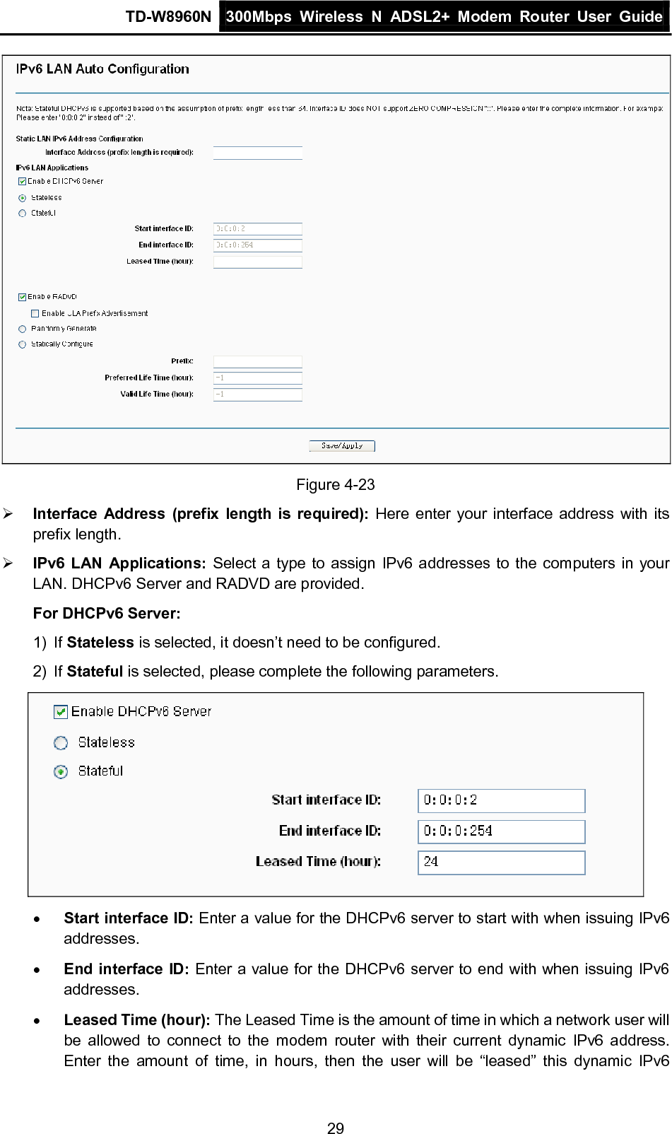 TD-W8960N 300Mbps Wireless  N  ADSL2+ Modem  Router  User Guide  29  Figure 4-23  Interface Address (prefix length is required): Here enter your interface address with its prefix length.  IPv6 LAN Applications: Select a type to assign IPv6 addresses to the computers in your LAN. DHCPv6 Server and RADVD are provided. For DHCPv6 Server: 1) If Stateless is selected, it doesn’t need to be configured. 2) If Stateful is selected, please complete the following parameters.  • Start interface ID: Enter a value for the DHCPv6 server to start with when issuing IPv6 addresses. • End interface ID: Enter a value for the DHCPv6 server to end with when issuing IPv6 addresses. • Leased Time (hour): The Leased Time is the amount of time in which a network user will be allowed to  connect to the modem  router with their current dynamic IPv6 address. Enter the amount of time, in hours, then the user will be “leased” this dynamic IPv6 