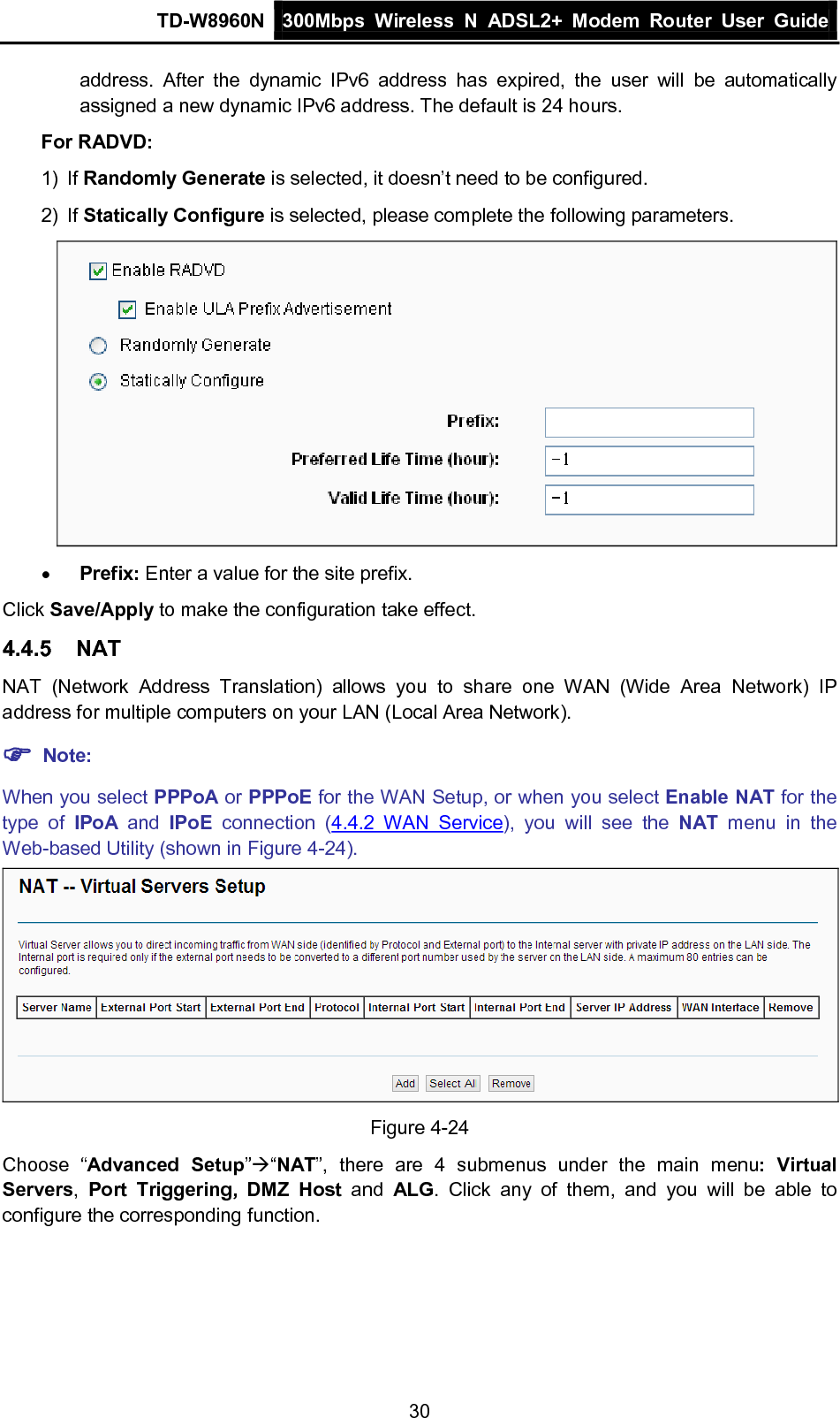 TD-W8960N 300Mbps Wireless  N  ADSL2+ Modem  Router  User Guide  30 address. After the dynamic IPv6 address has expired, the user will be automatically assigned a new dynamic IPv6 address. The default is 24 hours. For RADVD: 1) If Randomly Generate is selected, it doesn’t need to be configured. 2) If Statically Configure is selected, please complete the following parameters.  • Prefix: Enter a value for the site prefix. Click Save/Apply to make the configuration take effect. 4.4.5 NAT NAT (Network Address Translation) allows you to share one WAN (Wide Area Network) IP address for multiple computers on your LAN (Local Area Network).  Note: When you select PPPoA or PPPoE for the WAN Setup, or when you select Enable NAT for the type of IPoA and  IPoE connection  (4.4.2 WAN Service), you will see the NAT menu in the Web-based Utility (shown in Figure 4-24).  Figure 4-24 Choose “Advanced Setup”“NAT”, there are 4  submenus under the main menu:  Virtual Servers,  Port Triggering, DMZ Host and  ALG.  Click any of them, and you will be able to configure the corresponding function. 