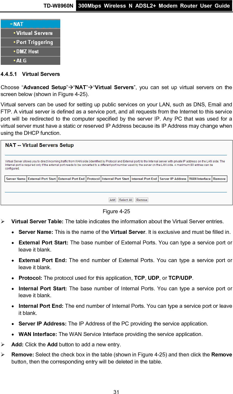 TD-W8960N 300Mbps Wireless  N  ADSL2+ Modem  Router  User Guide  31  4.4.5.1 Virtual Servers Choose “Advanced Setup”“NAT”“Virtual Servers”, you can set up virtual servers on the screen below (shown in Figure 4-25). Virtual servers can be used for setting up public services on your LAN, such as DNS, Email and FTP. A virtual server is defined as a service port, and all requests from the Internet to this service port will be redirected to the computer specified by the server IP. Any PC that was used for a virtual server must have a static or reserved IP Address because its IP Address may change when using the DHCP function.  Figure 4-25  Virtual Server Table: The table indicates the information about the Virtual Server entries. • Server Name: This is the name of the Virtual Server. It is exclusive and must be filled in. • External Port Start: The base number of External Ports. You can type a service port or leave it blank. • External Port End:  The end number of External Ports. You can type a service port or leave it blank. • Protocol: The protocol used for this application, TCP, UDP, or TCP/UDP. • Internal Port Start: The base number of Internal Ports. You can type a service port or leave it blank. • Internal Port End: The end number of Internal Ports. You can type a service port or leave it blank. • Server IP Address: The IP Address of the PC providing the service application. • WAN Interface: The WAN Service Interface providing the service application.  Add: Click the Add button to add a new entry.  Remove: Select the check box in the table (shown in Figure 4-25) and then click the Remove button, then the corresponding entry will be deleted in the table. 