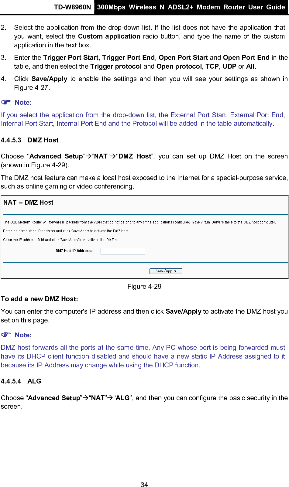 TD-W8960N 300Mbps Wireless  N  ADSL2+ Modem  Router  User Guide  34 2. Select the application from the drop-down list. If the list does not have the application that you want, select the Custom application radio button, and type the name of the custom application in the text box. 3. Enter the Trigger Port Start, Trigger Port End, Open Port Start and Open Port End in the table, and then select the Trigger protocol and Open protocol, TCP, UDP or All. 4. Click  Save/Apply to enable the settings and then you will see your  settings as shown in Figure 4-27.  Note: If you select the application from the drop-down list, the External Port Start, External Port End, Internal Port Start, Internal Port End and the Protocol will be added in the table automatically. 4.4.5.3 DMZ Host Choose  “Advanced Setup”“NAT”“DMZ Host”, you can set up DMZ Host on  the screen (shown in Figure 4-29). The DMZ host feature can make a local host exposed to the Internet for a special-purpose service, such as online gaming or video conferencing.  Figure 4-29 To add a new DMZ Host: You can enter the computer&apos;s IP address and then click Save/Apply to activate the DMZ host you set on this page.  Note: DMZ host forwards all the ports at the same time. Any PC whose port is being forwarded must have its DHCP client function disabled and should have a new static IP Address assigned to it because its IP Address may change while using the DHCP function. 4.4.5.4 ALG Choose “Advanced Setup”“NAT”“ALG”, and then you can configure the basic security in the screen. 