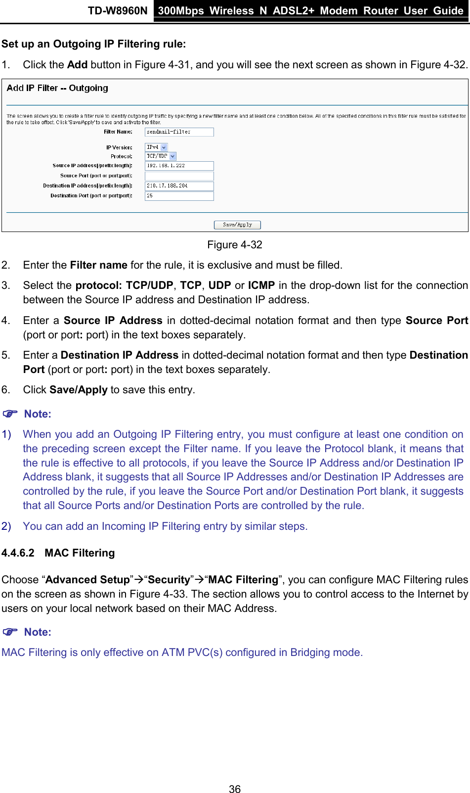 TD-W8960N 300Mbps Wireless  N  ADSL2+ Modem  Router  User Guide  36 Set up an Outgoing IP Filtering rule: 1. Click the Add button in Figure 4-31, and you will see the next screen as shown in Figure 4-32.  Figure 4-32 2. Enter the Filter name for the rule, it is exclusive and must be filled. 3. Select the protocol: TCP/UDP, TCP, UDP or ICMP in the drop-down list for the connection between the Source IP address and Destination IP address. 4. Enter a Source IP Address in dotted-decimal notation format and then type Source Port (port or port: port) in the text boxes separately. 5. Enter a Destination IP Address in dotted-decimal notation format and then type Destination Port (port or port: port) in the text boxes separately. 6. Click Save/Apply to save this entry.  Note: 1) When you add an Outgoing IP Filtering entry, you must configure at least one condition on the preceding screen except the Filter name. If you leave the Protocol blank, it means that the rule is effective to all protocols, if you leave the Source IP Address and/or Destination IP Address blank, it suggests that all Source IP Addresses and/or Destination IP Addresses are controlled by the rule, if you leave the Source Port and/or Destination Port blank, it suggests that all Source Ports and/or Destination Ports are controlled by the rule. 2) You can add an Incoming IP Filtering entry by similar steps. 4.4.6.2 MAC Filtering Choose “Advanced Setup”“Security”“MAC Filtering”, you can configure MAC Filtering rules on the screen as shown in Figure 4-33. The section allows you to control access to the Internet by users on your local network based on their MAC Address.  Note: MAC Filtering is only effective on ATM PVC(s) configured in Bridging mode. 