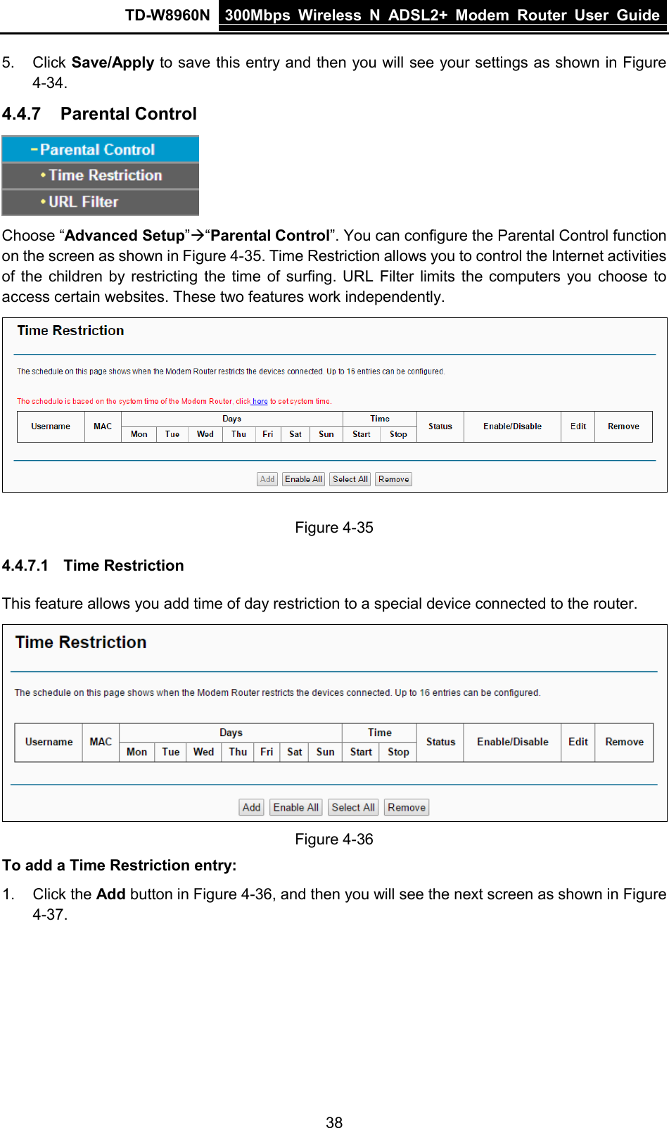 TD-W8960N 300Mbps Wireless  N  ADSL2+ Modem  Router  User Guide  38 5. Click Save/Apply to save this entry and then you will see your settings as shown in Figure 4-34. 4.4.7 Parental Control  Choose “Advanced Setup”“Parental Control”. You can configure the Parental Control function on the screen as shown in Figure 4-35. Time Restriction allows you to control the Internet activities of the children by restricting the time of surfing. URL Filter limits the computers you choose to access certain websites. These two features work independently.    Figure 4-35 4.4.7.1 Time Restriction This feature allows you add time of day restriction to a special device connected to the router.  Figure 4-36 To add a Time Restriction entry: 1. Click the Add button in Figure 4-36, and then you will see the next screen as shown in Figure 4-37. 