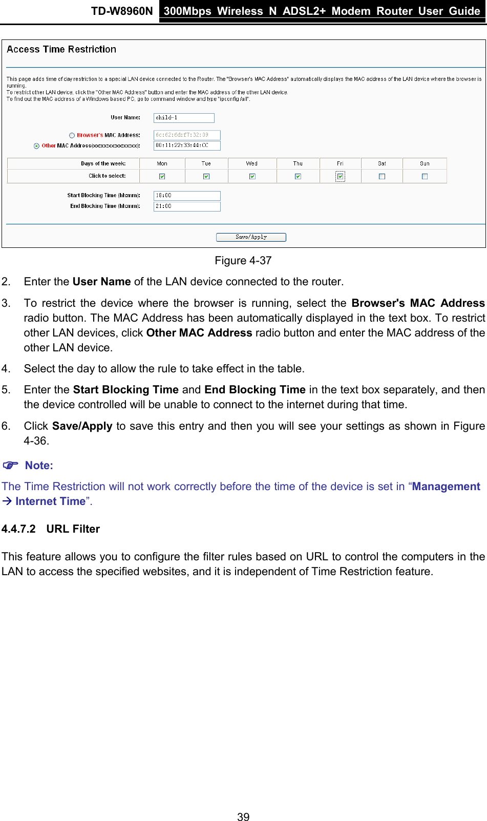 TD-W8960N 300Mbps Wireless  N  ADSL2+ Modem  Router  User Guide  39  Figure 4-37 2. Enter the User Name of the LAN device connected to the router. 3. To restrict the device where the browser is running, select the Browser&apos;s MAC Address radio button. The MAC Address has been automatically displayed in the text box. To restrict other LAN devices, click Other MAC Address radio button and enter the MAC address of the other LAN device. 4. Select the day to allow the rule to take effect in the table. 5. Enter the Start Blocking Time and End Blocking Time in the text box separately, and then the device controlled will be unable to connect to the internet during that time. 6. Click Save/Apply to save this entry and then you will see your settings as shown in Figure 4-36.  Note: The Time Restriction will not work correctly before the time of the device is set in “Management  Internet Time”. 4.4.7.2 URL Filter This feature allows you to configure the filter rules based on URL to control the computers in the LAN to access the specified websites, and it is independent of Time Restriction feature. 