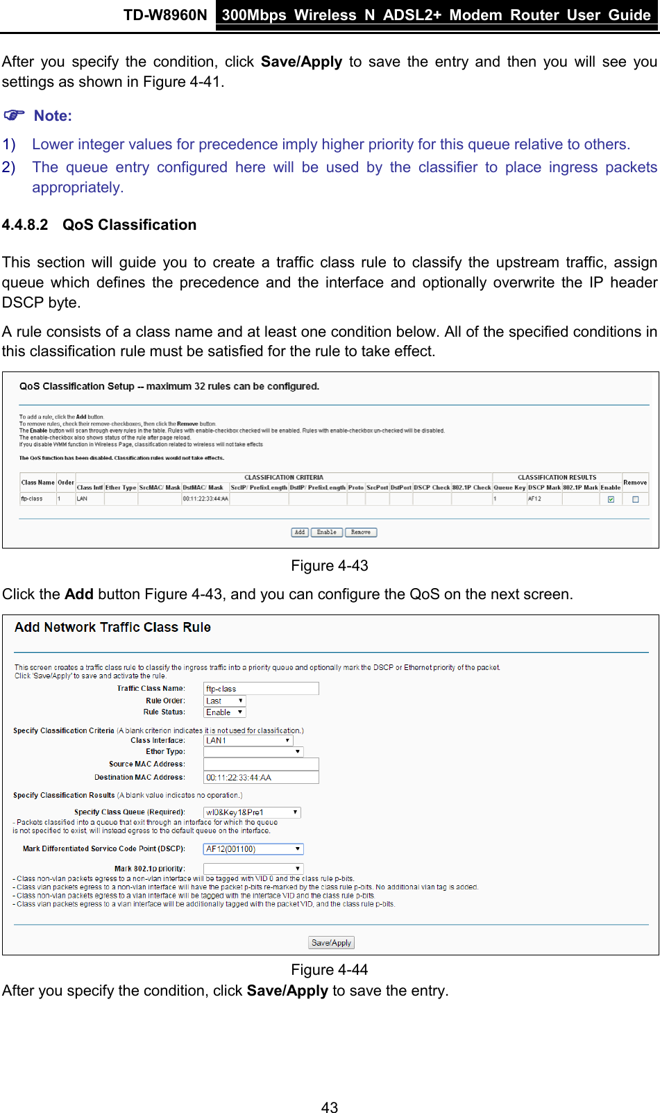 TD-W8960N 300Mbps Wireless  N  ADSL2+ Modem  Router  User Guide  43 After you specify the condition, click  Save/Apply to save the entry and then you will see you settings as shown in Figure 4-41.  Note: 1) Lower integer values for precedence imply higher priority for this queue relative to others. 2) The queue entry configured here will be used by the classifier to place ingress packets appropriately. 4.4.8.2 QoS Classification This section will guide you to create a traffic class rule to classify the upstream traffic, assign queue which defines the precedence and the interface and optionally overwrite the IP header DSCP byte.   A rule consists of a class name and at least one condition below. All of the specified conditions in this classification rule must be satisfied for the rule to take effect.  Figure 4-43 Click the Add button Figure 4-43, and you can configure the QoS on the next screen.  Figure 4-44 After you specify the condition, click Save/Apply to save the entry. 