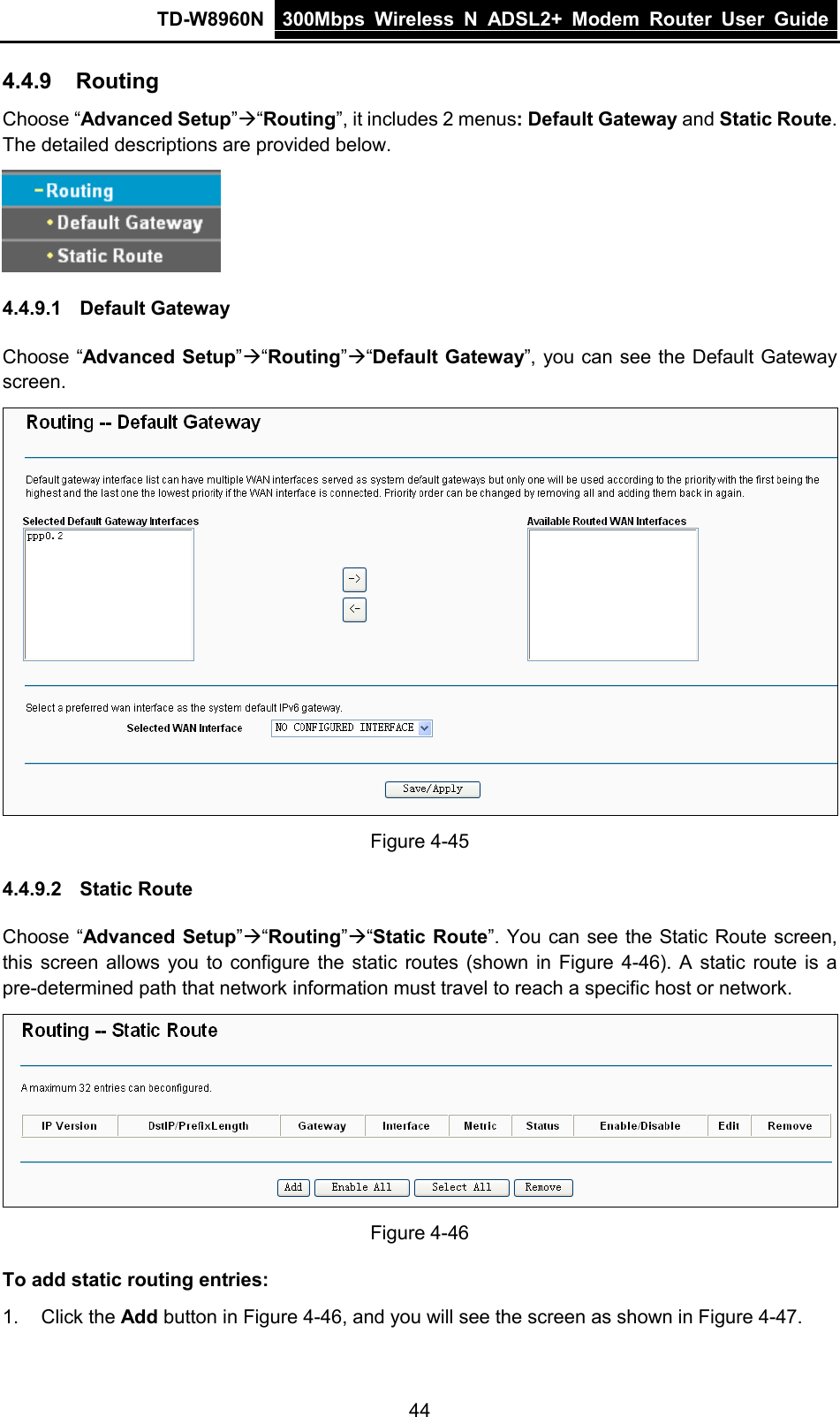 TD-W8960N 300Mbps Wireless  N  ADSL2+ Modem  Router  User Guide  44 4.4.9 Routing Choose “Advanced Setup”“Routing”, it includes 2 menus: Default Gateway and Static Route. The detailed descriptions are provided below.  4.4.9.1 Default Gateway Choose “Advanced Setup”“Routing”“Default Gateway”, you can see the Default Gateway screen.    Figure 4-45 4.4.9.2 Static Route Choose “Advanced Setup”“Routing”“Static Route”. You can see the Static Route screen, this screen allows you to configure the static routes (shown in Figure 4-46). A static route is a pre-determined path that network information must travel to reach a specific host or network.  Figure 4-46 To add static routing entries: 1. Click the Add button in Figure 4-46, and you will see the screen as shown in Figure 4-47.   