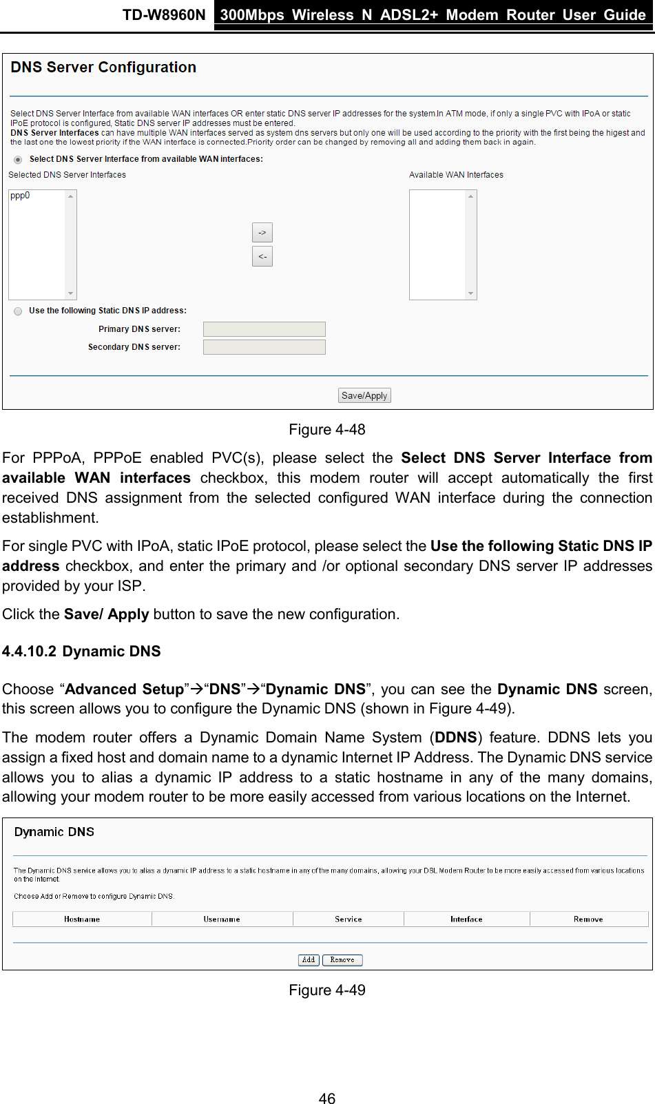 TD-W8960N 300Mbps Wireless  N  ADSL2+ Modem  Router  User Guide  46  Figure 4-48 For PPPoA, PPPoE enabled PVC(s), please select the Select DNS Server Interface from available WAN interfaces checkbox,  this  modem router will accept automatically the first received DNS assignment from the  selected configured WAN interface during the connection establishment.   For single PVC with IPoA, static IPoE protocol, please select the Use the following Static DNS IP address checkbox, and enter the primary and /or optional secondary DNS server IP addresses provided by your ISP. Click the Save/ Apply button to save the new configuration. 4.4.10.2 Dynamic DNS Choose “Advanced Setup”“DNS”“Dynamic DNS”, you can see the Dynamic DNS screen, this screen allows you to configure the Dynamic DNS (shown in Figure 4-49). The  modem router offers a Dynamic Domain Name System (DDNS) feature. DDNS lets you assign a fixed host and domain name to a dynamic Internet IP Address. The Dynamic DNS service allows you to alias a dynamic IP address to a static hostname in any of the many domains, allowing your modem router to be more easily accessed from various locations on the Internet.  Figure 4-49 