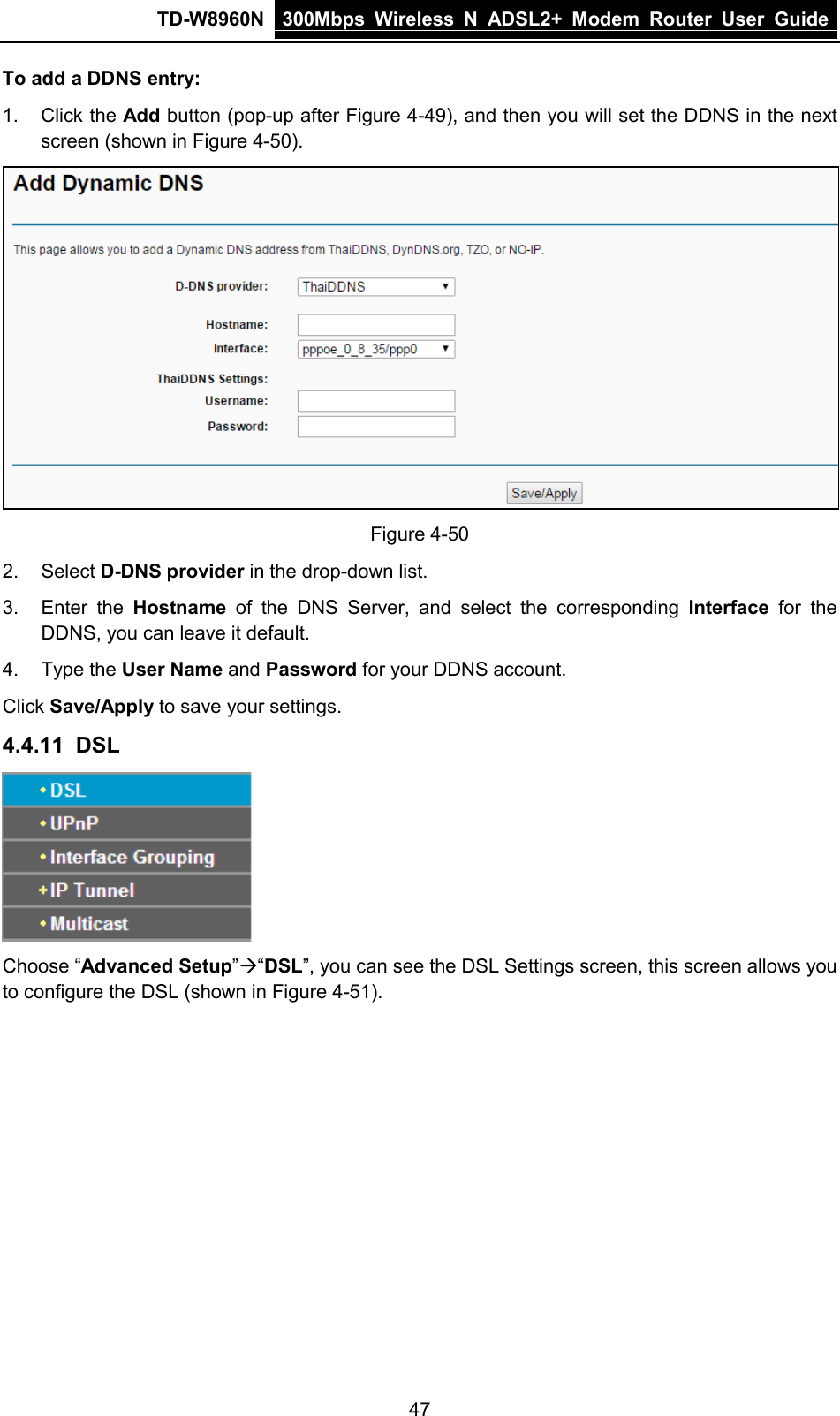 TD-W8960N 300Mbps Wireless  N  ADSL2+ Modem  Router  User Guide  47 To add a DDNS entry: 1. Click the Add button (pop-up after Figure 4-49), and then you will set the DDNS in the next screen (shown in Figure 4-50).  Figure 4-50 2. Select D-DNS provider in the drop-down list. 3. Enter the Hostname of the DNS Server, and select the corresponding Interface for the DDNS, you can leave it default. 4. Type the User Name and Password for your DDNS account. Click Save/Apply to save your settings. 4.4.11 DSL  Choose “Advanced Setup”“DSL”, you can see the DSL Settings screen, this screen allows you to configure the DSL (shown in Figure 4-51). 