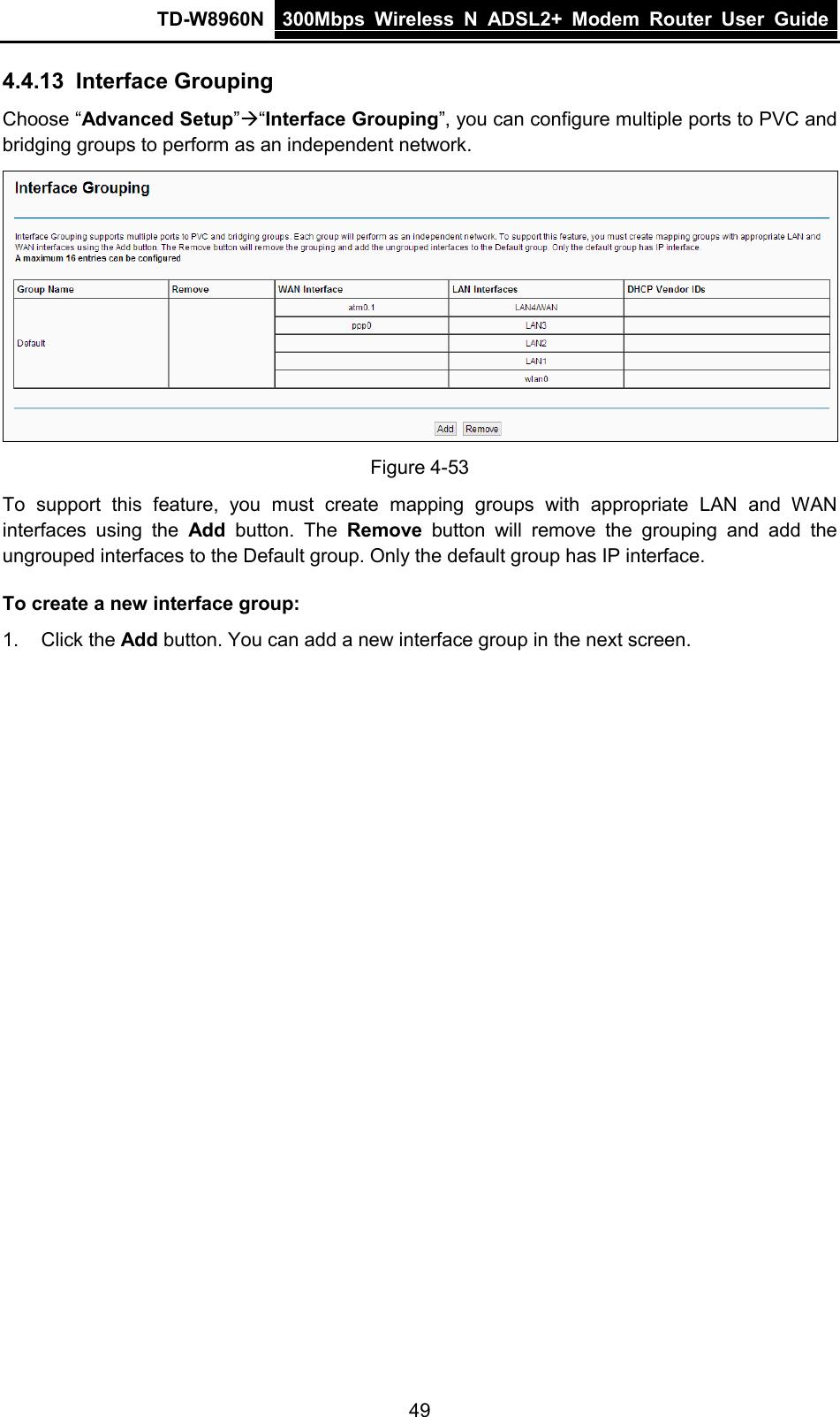 TD-W8960N 300Mbps Wireless  N  ADSL2+ Modem  Router  User Guide  49 4.4.13 Interface Grouping Choose “Advanced Setup”“Interface Grouping”, you can configure multiple ports to PVC and bridging groups to perform as an independent network.  Figure 4-53 To support this feature, you must create mapping groups with appropriate LAN and WAN interfaces using the Add button. The Remove button will remove the grouping and add the ungrouped interfaces to the Default group. Only the default group has IP interface. To create a new interface group: 1. Click the Add button. You can add a new interface group in the next screen. 