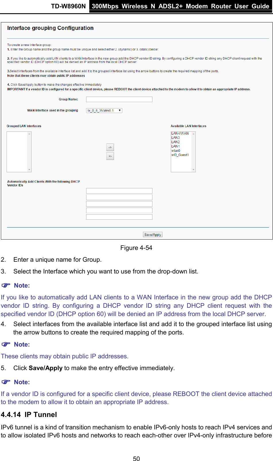 TD-W8960N 300Mbps Wireless  N  ADSL2+ Modem  Router  User Guide  50  Figure 4-54 2. Enter a unique name for Group. 3. Select the Interface which you want to use from the drop-down list.  Note: If you like to automatically add LAN clients to a WAN Interface in the new group add the DHCP vendor ID string. By configuring  a  DHCP vendor ID string any DHCP client request with the specified vendor ID (DHCP option 60) will be denied an IP address from the local DHCP server.   4. Select interfaces from the available interface list and add it to the grouped interface list using the arrow buttons to create the required mapping of the ports.  Note: These clients may obtain public IP addresses. 5. Click Save/Apply to make the entry effective immediately.  Note: If a vendor ID is configured for a specific client device, please REBOOT the client device attached to the modem to allow it to obtain an appropriate IP address. 4.4.14 IP Tunnel IPv6 tunnel is a kind of transition mechanism to enable IPv6-only hosts to reach IPv4 services and to allow isolated IPv6 hosts and networks to reach each-other over IPv4-only infrastructure before 