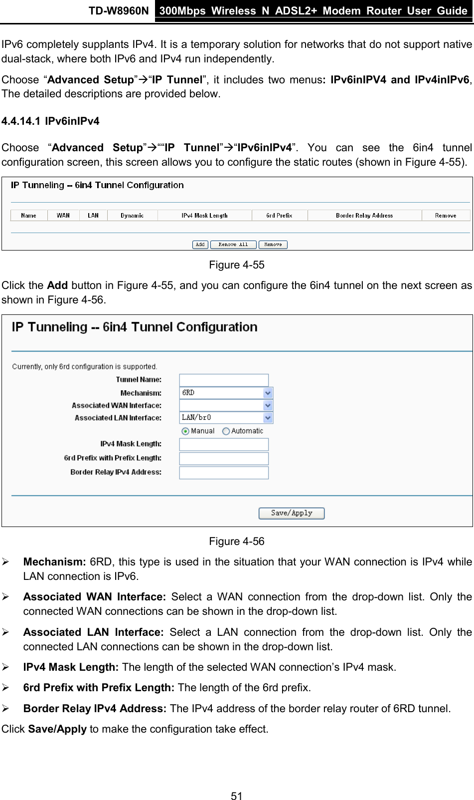 TD-W8960N 300Mbps Wireless  N  ADSL2+ Modem  Router  User Guide  51 IPv6 completely supplants IPv4. It is a temporary solution for networks that do not support native dual-stack, where both IPv6 and IPv4 run independently. Choose “Advanced Setup”“IP Tunnel”, it includes two menus:  IPv6inIPV4 and  IPv4inIPv6, The detailed descriptions are provided below. 4.4.14.1 IPv6inIPv4 Choose “Advanced Setup”““IP Tunnel”“IPv6inIPv4”.  You can see the 6in4 tunnel configuration screen, this screen allows you to configure the static routes (shown in Figure 4-55).  Figure 4-55 Click the Add button in Figure 4-55, and you can configure the 6in4 tunnel on the next screen as shown in Figure 4-56.  Figure 4-56  Mechanism: 6RD, this type is used in the situation that your WAN connection is IPv4 while LAN connection is IPv6.  Associated WAN Interface: Select a WAN connection from the drop-down list. Only the connected WAN connections can be shown in the drop-down list.  Associated  LAN Interface: Select a LAN  connection from the drop-down list. Only the connected LAN connections can be shown in the drop-down list.  IPv4 Mask Length: The length of the selected WAN connection’s IPv4 mask.  6rd Prefix with Prefix Length: The length of the 6rd prefix.  Border Relay IPv4 Address: The IPv4 address of the border relay router of 6RD tunnel. Click Save/Apply to make the configuration take effect. 