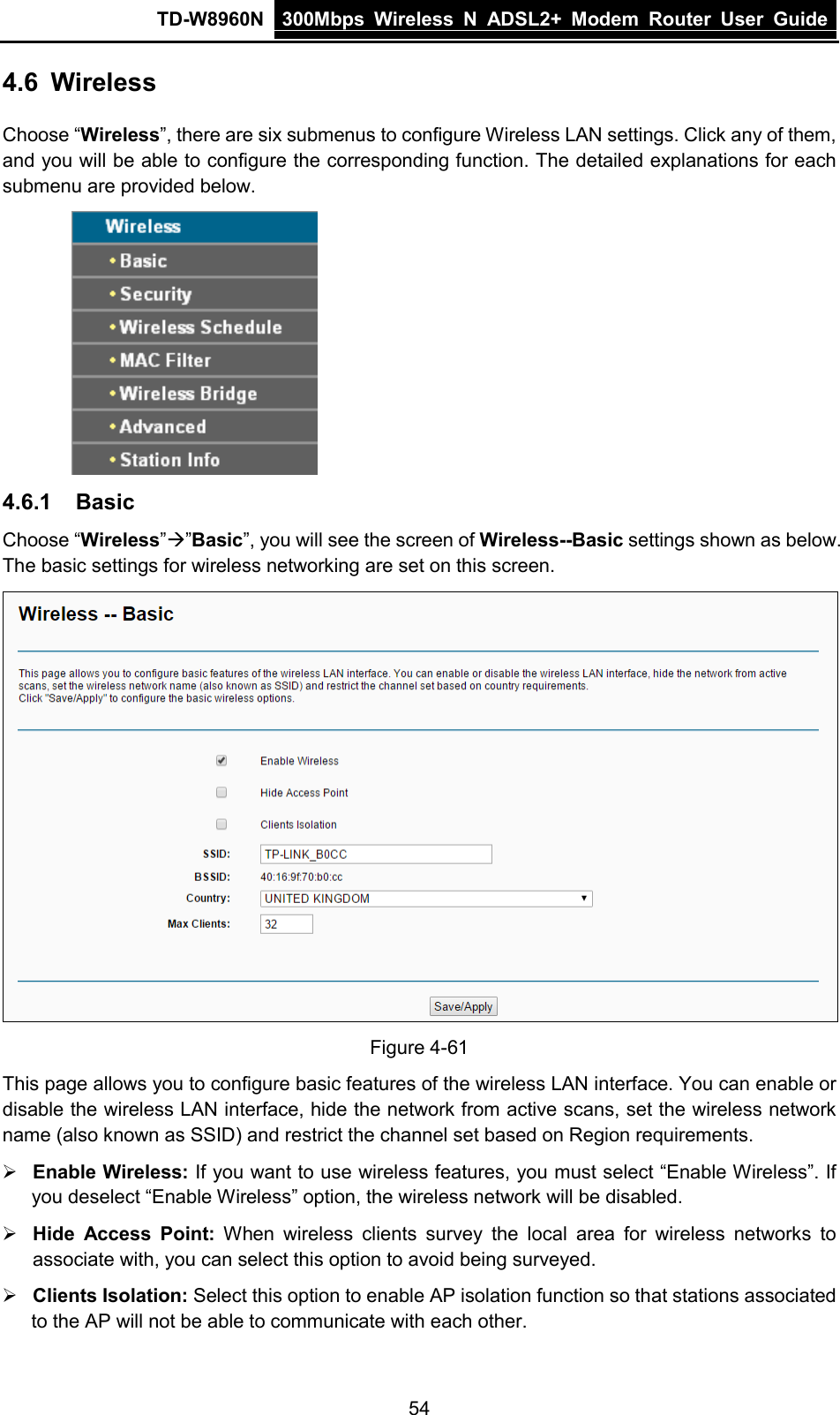 TD-W8960N 300Mbps Wireless  N  ADSL2+ Modem  Router  User Guide  54 4.6 Wireless Choose “Wireless”, there are six submenus to configure Wireless LAN settings. Click any of them, and you will be able to configure the corresponding function. The detailed explanations for each submenu are provided below.  4.6.1 Basic Choose “Wireless””Basic”, you will see the screen of Wireless--Basic settings shown as below. The basic settings for wireless networking are set on this screen.  Figure 4-61 This page allows you to configure basic features of the wireless LAN interface. You can enable or disable the wireless LAN interface, hide the network from active scans, set the wireless network name (also known as SSID) and restrict the channel set based on Region requirements.  Enable Wireless: If you want to use wireless features, you must select “Enable Wireless”. If you deselect “Enable Wireless” option, the wireless network will be disabled.  Hide Access Point: When wireless clients survey the local area for wireless networks to associate with, you can select this option to avoid being surveyed.  Clients Isolation: Select this option to enable AP isolation function so that stations associated to the AP will not be able to communicate with each other. 