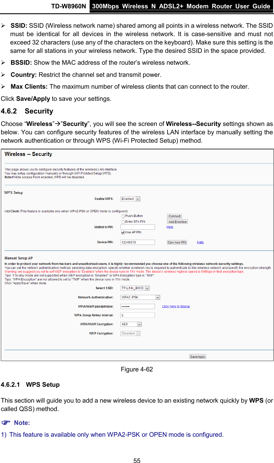 TD-W8960N 300Mbps Wireless  N  ADSL2+ Modem  Router  User Guide  55  SSID: SSID (Wireless network name) shared among all points in a wireless network. The SSID must be identical for all devices in the wireless network. It is case-sensitive and must not exceed 32 characters (use any of the characters on the keyboard). Make sure this setting is the same for all stations in your wireless network. Type the desired SSID in the space provided.  BSSID: Show the MAC address of the router’s wireless network.  Country: Restrict the channel set and transmit power.  Max Clients: The maximum number of wireless clients that can connect to the router. Click Save/Apply to save your settings. 4.6.2 Security Choose “Wireless””Security”, you will see the screen of Wireless--Security settings shown as below. You can configure security features of the wireless LAN interface by manually setting the network authentication or through WPS (Wi-Fi Protected Setup) method.  Figure 4-62 4.6.2.1 WPS Setup This section will guide you to add a new wireless device to an existing network quickly by WPS (or called QSS) method.    Note: 1) This feature is available only when WPA2-PSK or OPEN mode is configured. 