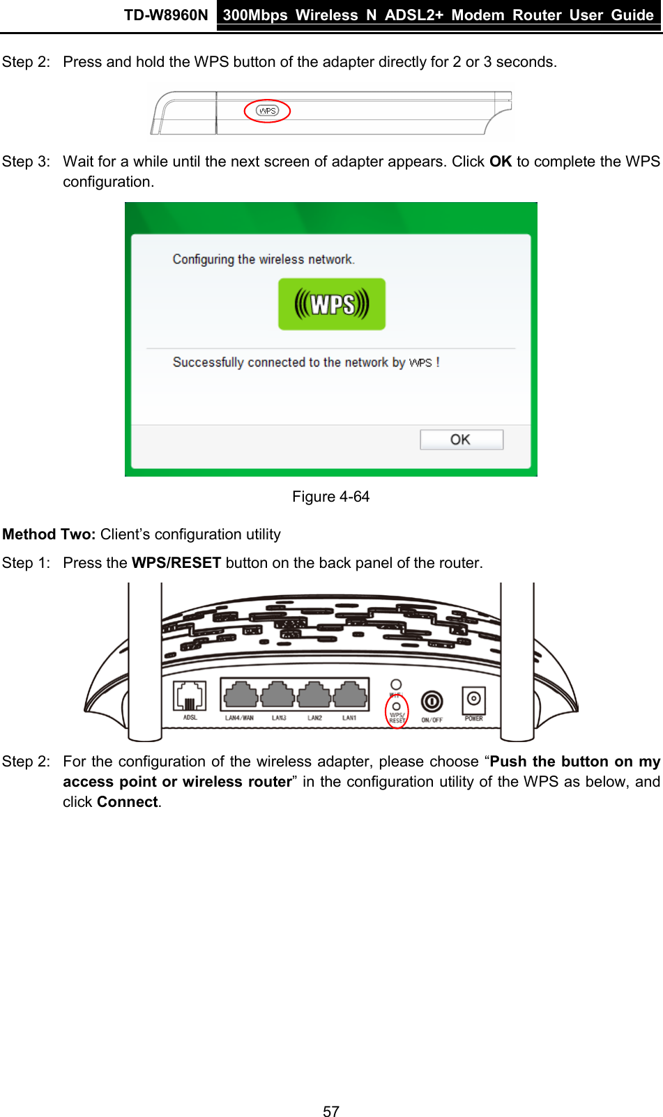 TD-W8960N 300Mbps Wireless  N  ADSL2+ Modem  Router  User Guide  57 Step 2: Press and hold the WPS button of the adapter directly for 2 or 3 seconds.  Step 3: Wait for a while until the next screen of adapter appears. Click OK to complete the WPS configuration.  Figure 4-64 Method Two: Client’s configuration utility Step 1: Press the WPS/RESET button on the back panel of the router.  Step 2: For the configuration of the wireless adapter, please choose “Push the button on my access point or wireless router” in the configuration utility of the WPS as below, and click Connect.  