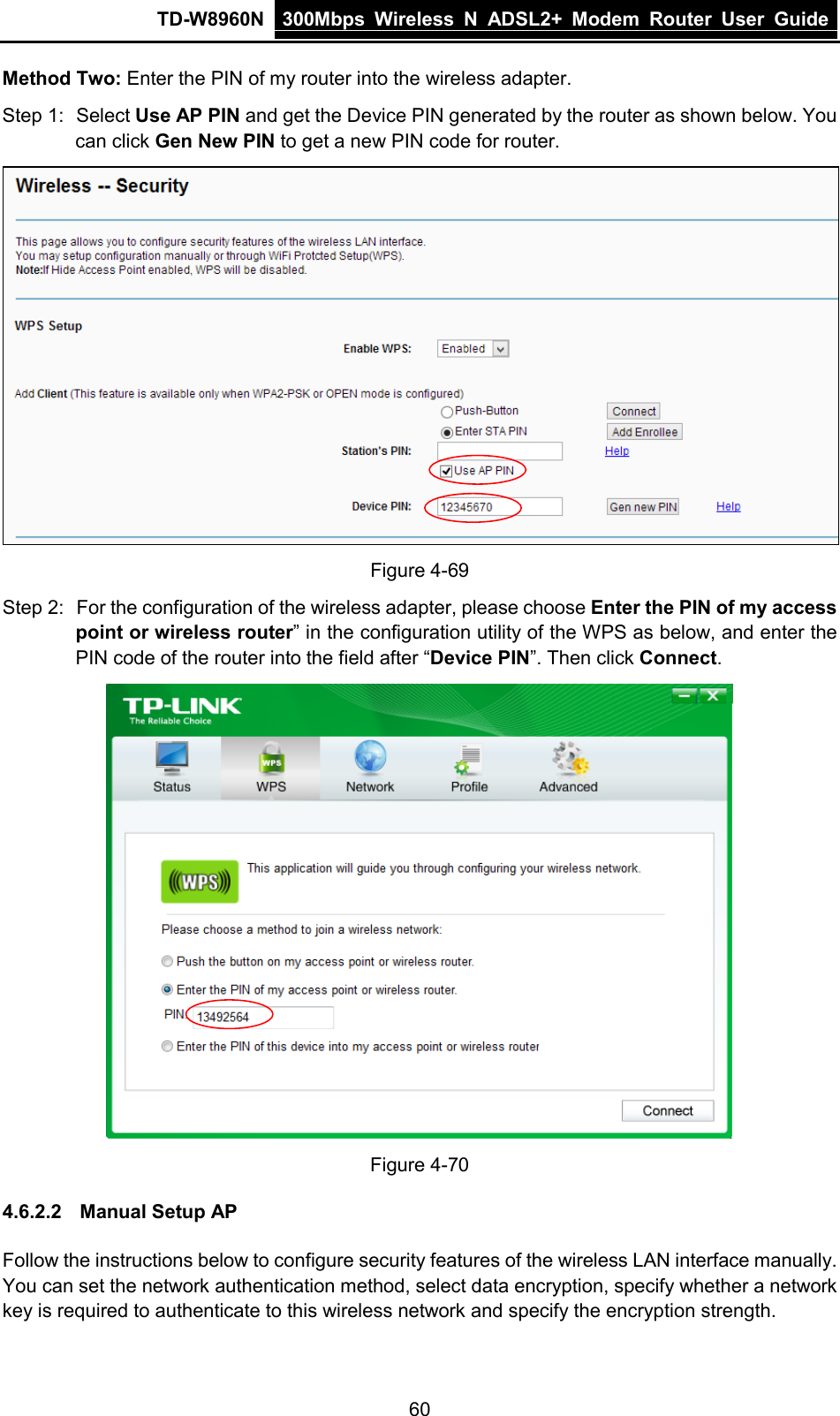 TD-W8960N 300Mbps Wireless  N  ADSL2+ Modem  Router  User Guide  60 Method Two: Enter the PIN of my router into the wireless adapter. Step 1: Select Use AP PIN and get the Device PIN generated by the router as shown below. You can click Gen New PIN to get a new PIN code for router.  Figure 4-69 Step 2: For the configuration of the wireless adapter, please choose Enter the PIN of my access point or wireless router” in the configuration utility of the WPS as below, and enter the PIN code of the router into the field after “Device PIN”. Then click Connect.  Figure 4-70 4.6.2.2 Manual Setup AP Follow the instructions below to configure security features of the wireless LAN interface manually. You can set the network authentication method, select data encryption, specify whether a network key is required to authenticate to this wireless network and specify the encryption strength. 