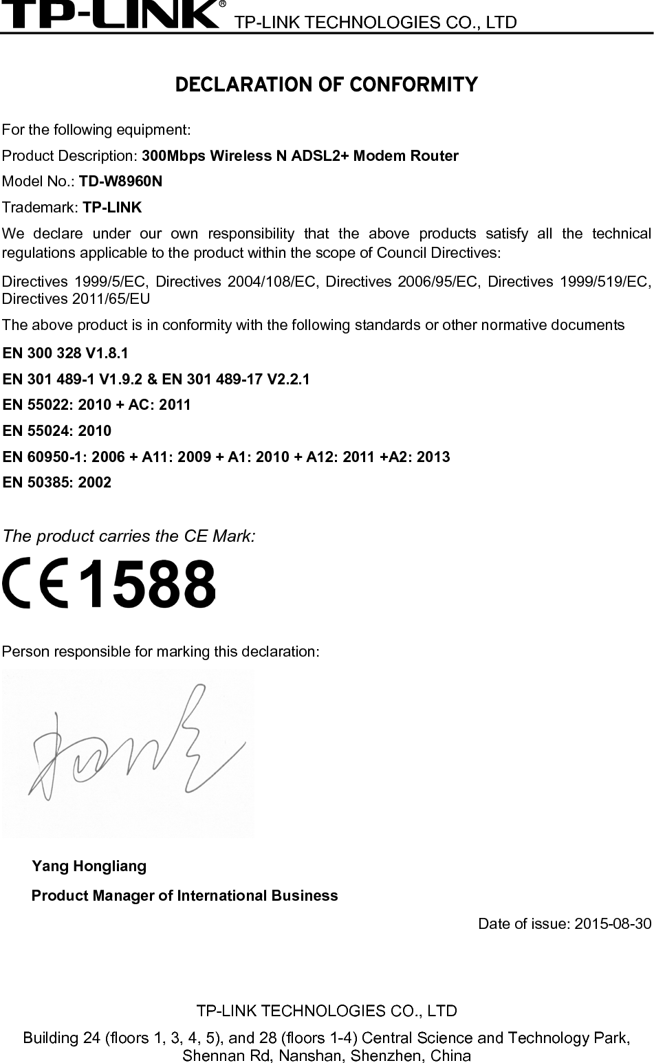  TP-LINK TECHNOLOGIES CO., LTD  TP-LINK TECHNOLOGIES CO., LTD Building 24 (floors 1, 3, 4, 5), and 28 (floors 1-4) Central Science and Technology Park, Shennan Rd, Nanshan, Shenzhen, China  DECLARATION OF CONFORMITY For the following equipment: Product Description: 300Mbps Wireless N ADSL2+ Modem Router Model No.: TD-W8960N Trademark: TP-LINK We declare under our own responsibility that the above products satisfy all the technical regulations applicable to the product within the scope of Council Directives:     Directives 1999/5/EC, Directives 2004/108/EC, Directives 2006/95/EC, Directives 1999/519/EC, Directives 2011/65/EU The above product is in conformity with the following standards or other normative documents EN 300 328 V1.8.1 EN 301 489-1 V1.9.2 &amp; EN 301 489-17 V2.2.1 EN 55022: 2010 + AC: 2011 EN 55024: 2010 EN 60950-1: 2006 + A11: 2009 + A1: 2010 + A12: 2011 +A2: 2013     EN 50385: 2002  The product carries the CE Mark:   Person responsible for marking this declaration:  Yang Hongliang Product Manager of International Business Date of issue: 2015-08-30 